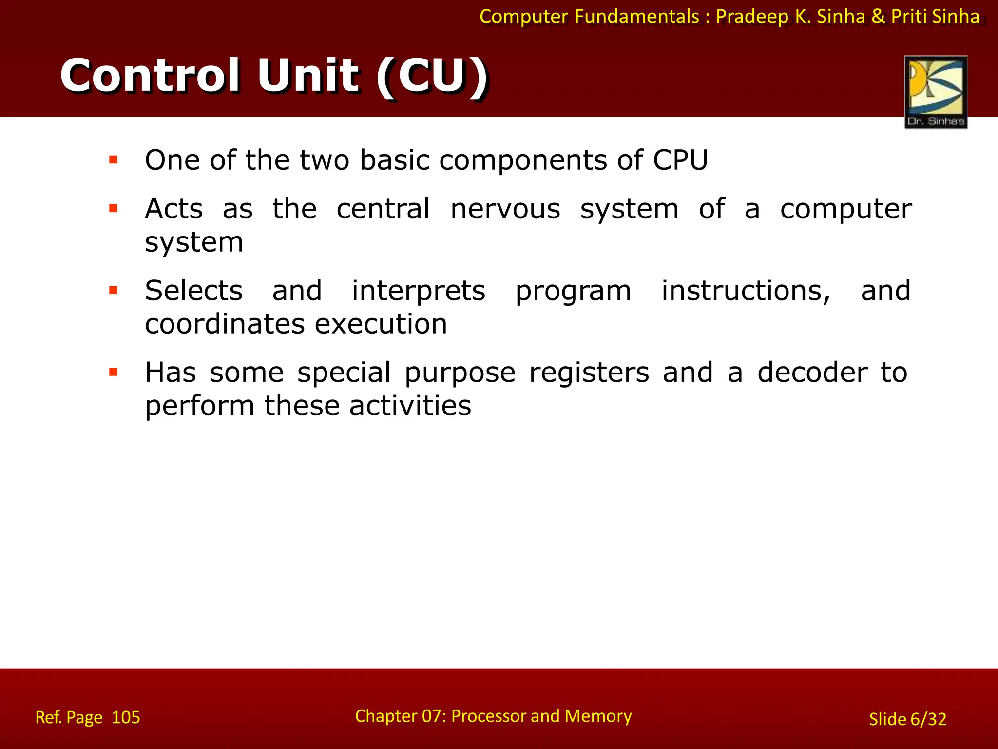 Computer Fundamentals : Pradeep K. Sinha & Priti Sinha
 One of the two basic components of CPU
 Acts as the central nervous system of a computer
system
 Selects and interprets program instructions, and
coordinates execution
 Has some special purpose registers and a decoder to
perform these activities
Control Unit (CU)
Chapter 07: Processor and Memory
Ref. Page 105 Slide 6/32
 