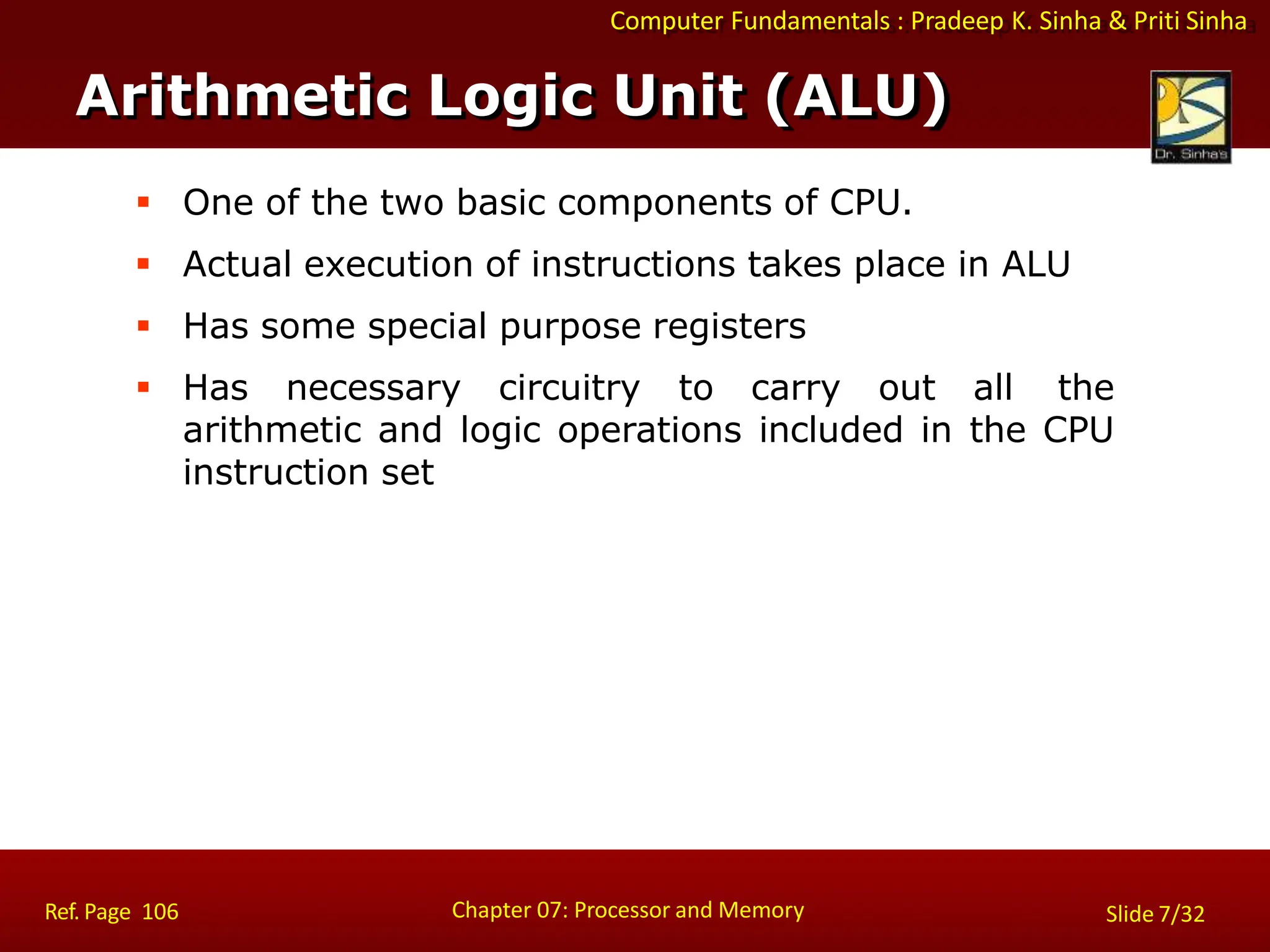 Computer Fundamentals : Pradeep K. Sinha & Priti Sinha
 One of the two basic components of CPU.
 Actual execution of instructions takes place in ALU
 Has some special purpose registers
 Has necessary circuitry to carry out all the
arithmetic and logic operations included in the CPU
instruction set
Arithmetic Logic Unit (ALU)
Chapter 07: Processor and Memory
Ref. Page 106 Slide 7/32
 