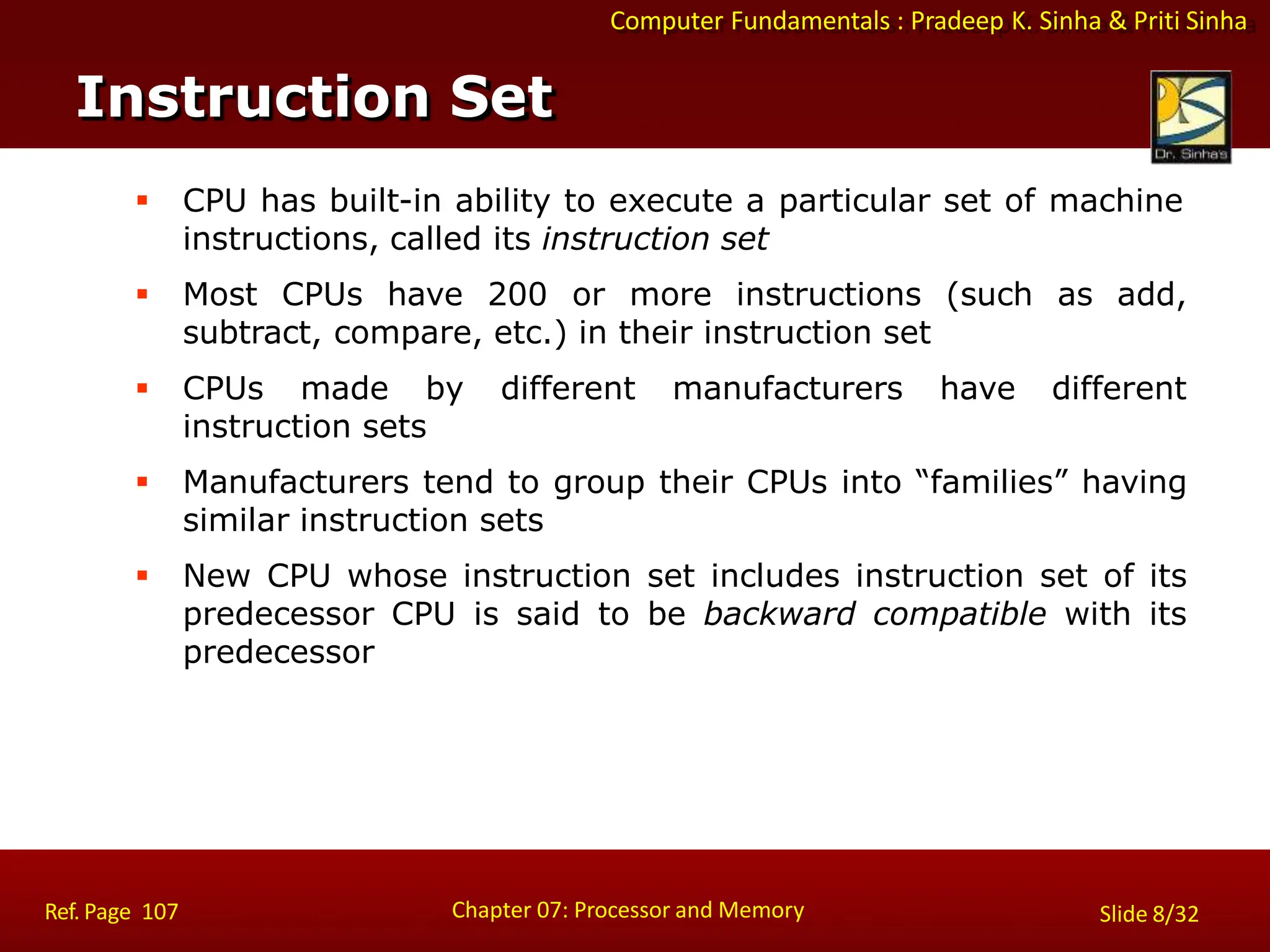 Computer Fundamentals : Pradeep K. Sinha & Priti Sinha
 CPU has built-in ability to execute a particular set of machine
instructions, called its instruction set
 Most CPUs have 200 or more instructions (such as add,
subtract, compare, etc.) in their instruction set
 CPUs made by different manufacturers have different
instruction sets
 Manufacturers tend to group their CPUs into “families” having
similar instruction sets
 New CPU whose instruction set includes instruction set of its
predecessor CPU is said to be backward compatible with its
predecessor
Instruction Set
Chapter 07: Processor and Memory
Ref. Page 107 Slide 8/32
 