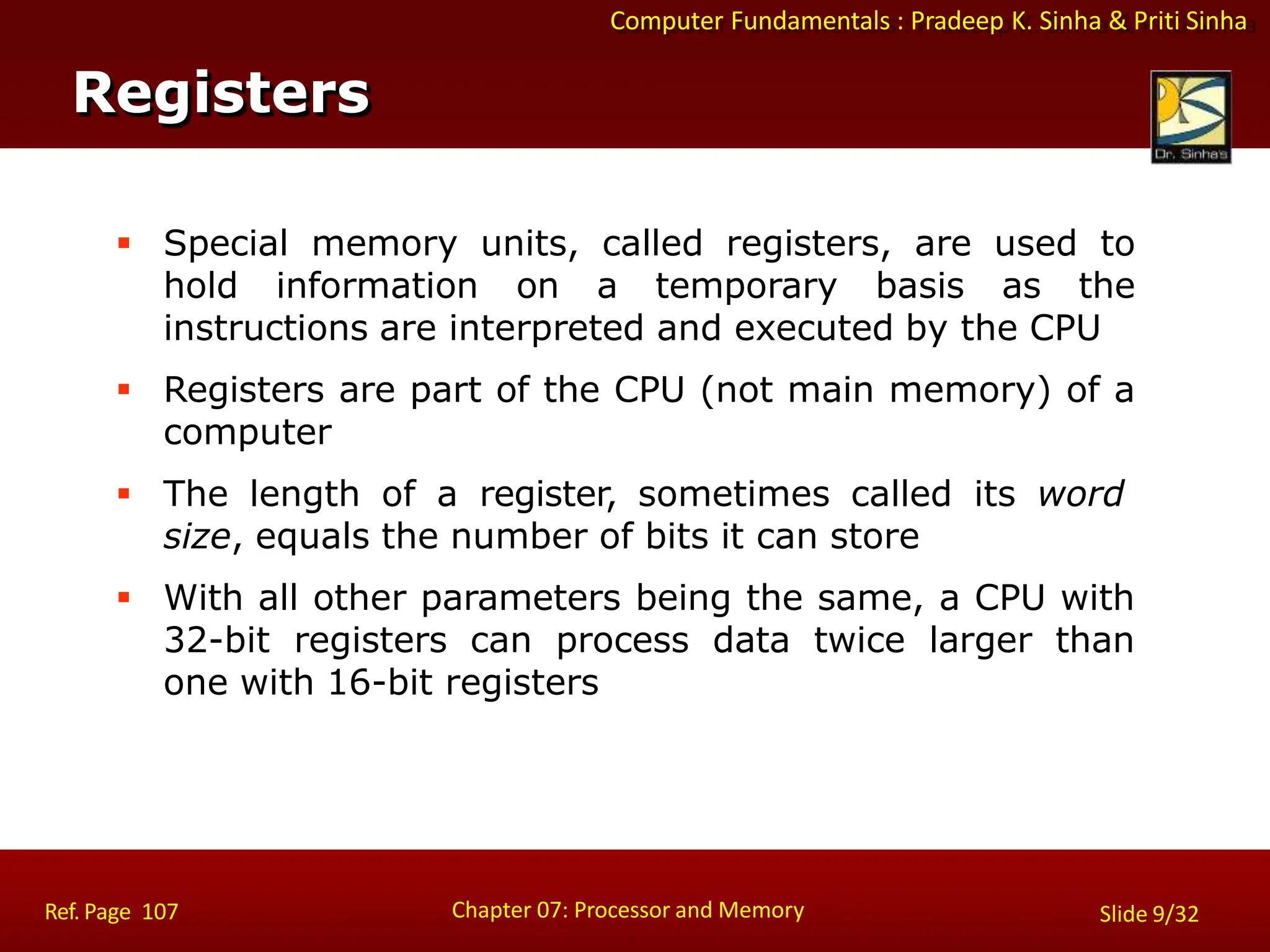 Computer Fundamentals : Pradeep K. Sinha & Priti Sinha
 Special memory units, called registers, are used to
hold information on a temporary basis as the
instructions are interpreted and executed by the CPU
 Registers are part of the CPU (not main memory) of a
computer
 The length of a register, sometimes called its word
size, equals the number of bits it can store
 With all other parameters being the same, a CPU with
32-bit registers can process data twice larger than
one with 16-bit registers
Registers
Chapter 07: Processor and Memory
Ref. Page 107 Slide 9/32
 