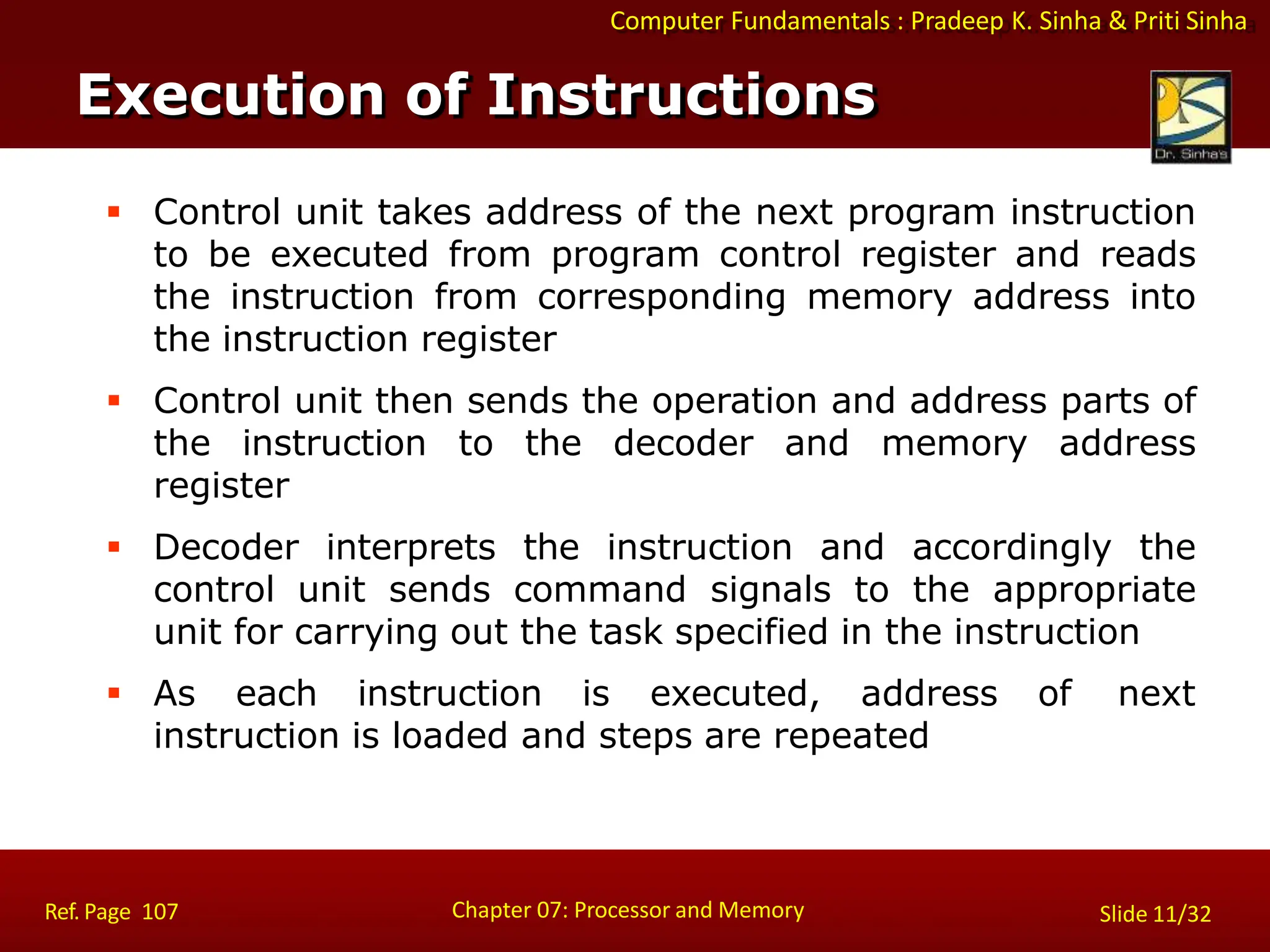 Computer Fundamentals : Pradeep K. Sinha & Priti Sinha
 Control unit takes address of the next program instruction
to be executed from program control register and reads
the instruction from corresponding memory address into
the instruction register
 Control unit then sends the operation and address parts of
the instruction to the decoder and memory address
register
 Decoder interprets the instruction and accordingly the
control unit sends command signals to the appropriate
unit for carrying out the task specified in the instruction
 As each instruction is executed, address of next
instruction is loaded and steps are repeated
Execution of Instructions
Chapter 07: Processor and Memory
Ref. Page 107 Slide 11/32
 