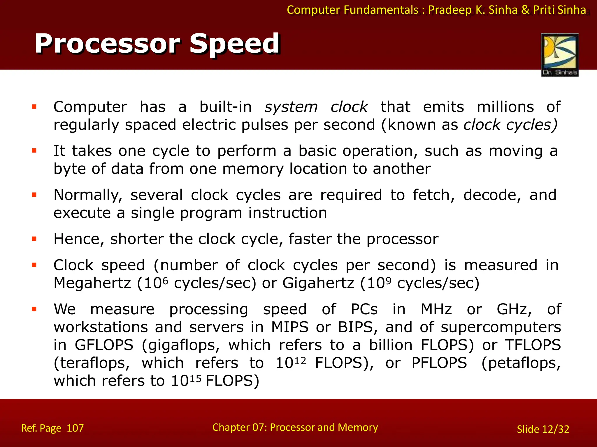 Computer Fundamentals : Pradeep K. Sinha & Priti Sinha
 Computer has a built-in system clock that emits millions of
regularly spaced electric pulses per second (known as clock cycles)
 It takes one cycle to perform a basic operation, such as moving a
byte of data from one memory location to another
 Normally, several clock cycles are required to fetch, decode, and
execute a single program instruction
 Hence, shorter the clock cycle, faster the processor
 Clock speed (number of clock cycles per second) is measured in
Megahertz (106 cycles/sec) or Gigahertz (109 cycles/sec)
 We measure processing speed of PCs in MHz or GHz, of
workstations and servers in MIPS or BIPS, and of supercomputers
in GFLOPS (gigaflops, which refers to a billion FLOPS) or TFLOPS
(teraflops, which refers to 1012 FLOPS), or PFLOPS (petaflops,
which refers to 1015 FLOPS)
Processor Speed
Chapter 07: Processor and Memory
Ref. Page 107 Slide 12/32
 