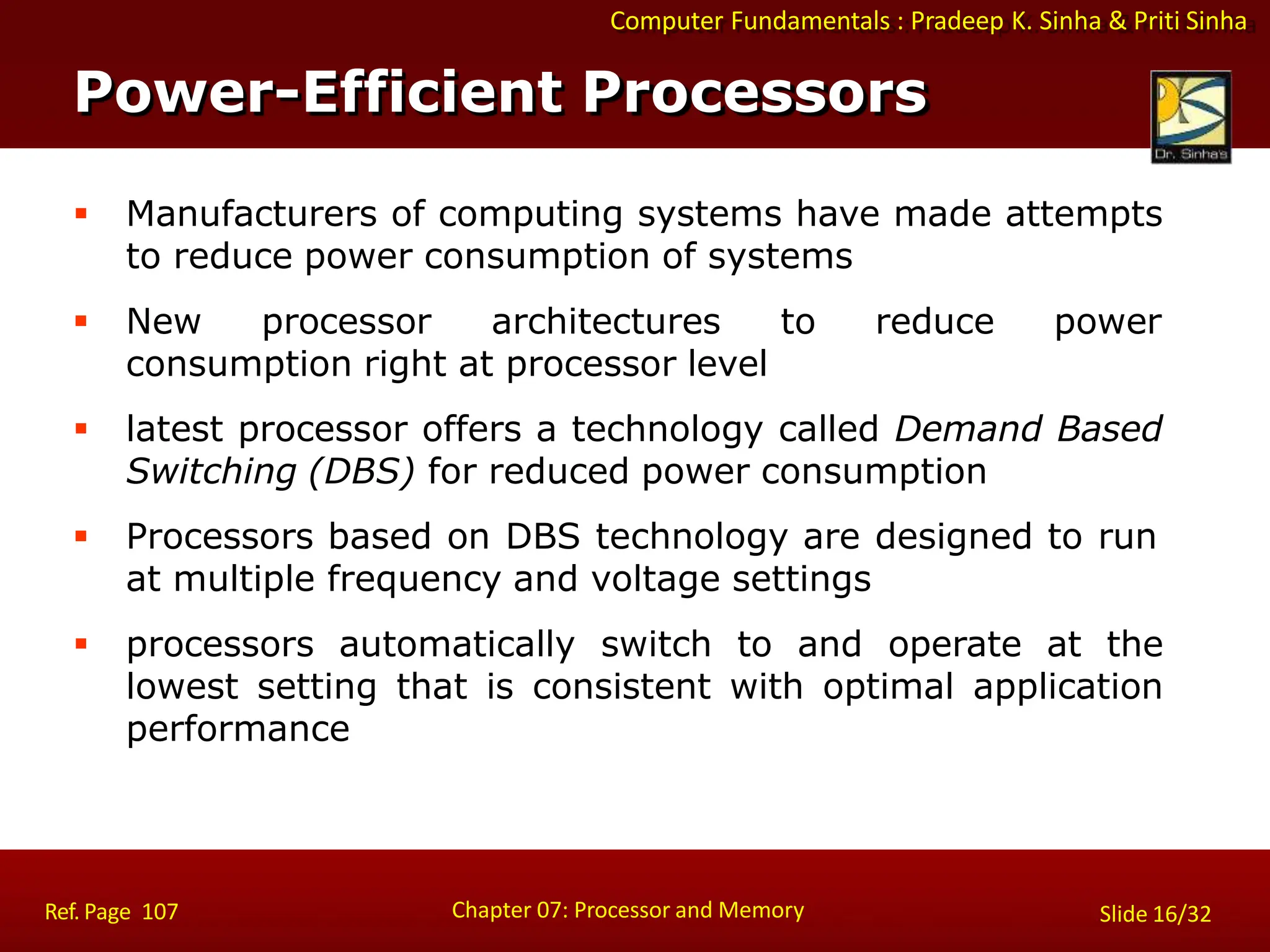 Computer Fundamentals : Pradeep K. Sinha & Priti Sinha
 Manufacturers of computing systems have made attempts
to reduce power consumption of systems
 New processor architectures to reduce power
consumption right at processor level
 latest processor offers a technology called Demand Based
Switching (DBS) for reduced power consumption
 Processors based on DBS technology are designed to run
at multiple frequency and voltage settings
 processors automatically switch to and operate at the
lowest setting that is consistent with optimal application
performance
Power-Efficient Processors
Chapter 07: Processor and Memory
Ref. Page 107 Slide 16/32
 