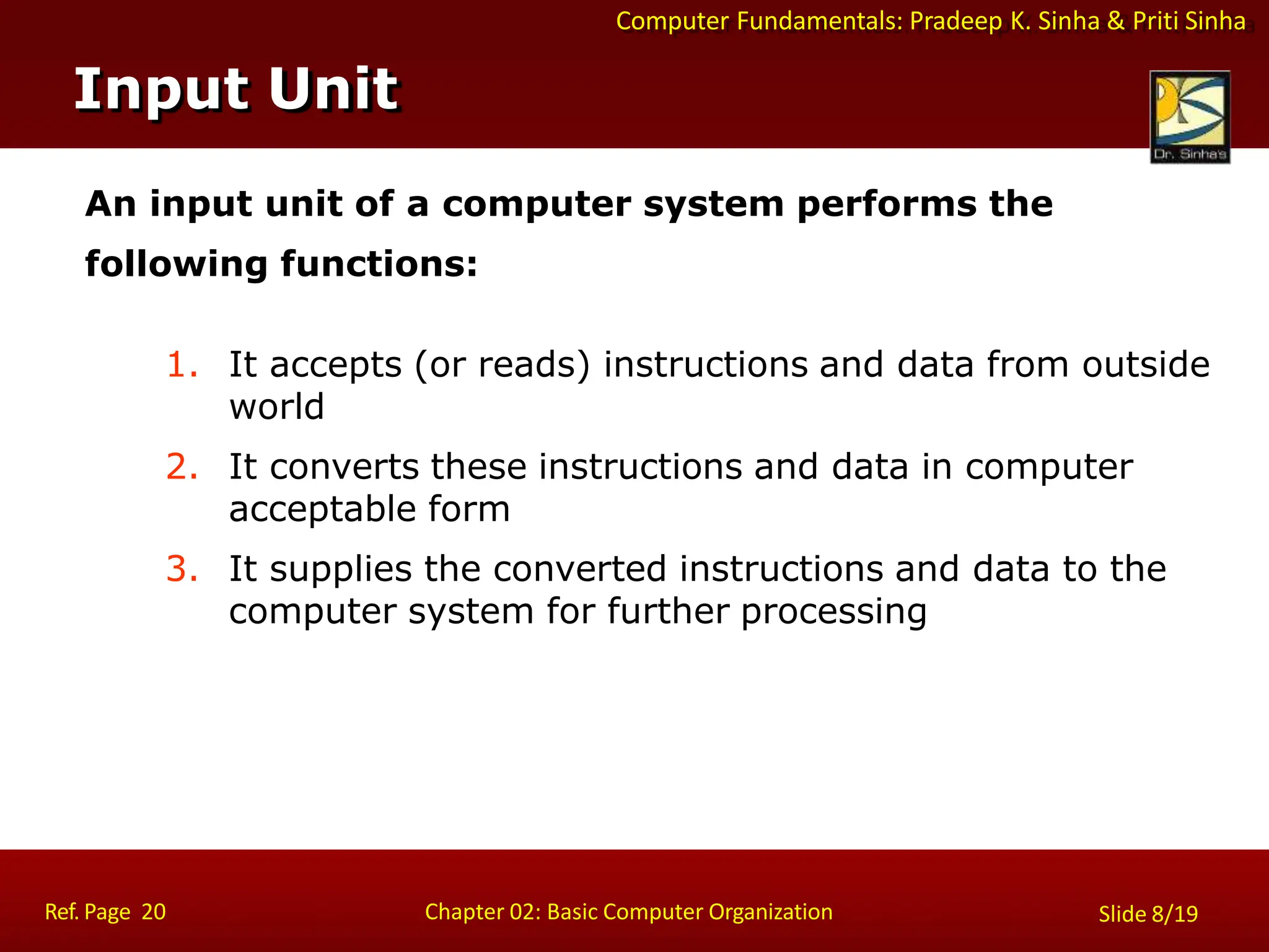 Computer Fundamentals: Pradeep K. Sinha & Priti Sinha
An input unit of a computer system performs the
following functions:
1. It accepts (or reads) instructions and data from outside
world
2. It converts these instructions and data in computer
acceptable form
3. It supplies the converted instructions and data to the
computer system for further processing
Input Unit
Ref. Page 20 Chapter 02: Basic Computer Organization Slide 8/19
 