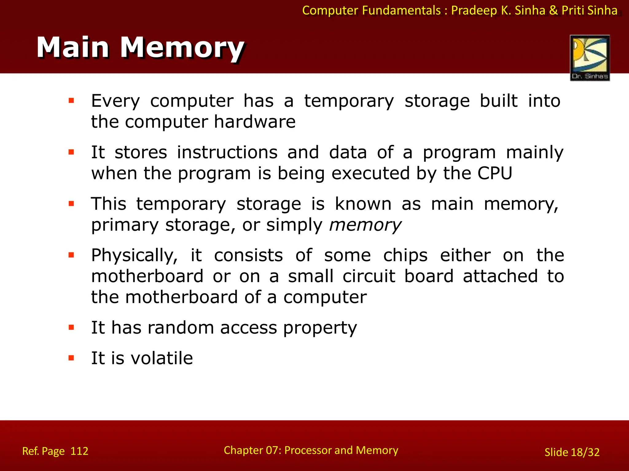 Computer Fundamentals : Pradeep K. Sinha & Priti Sinha
 Every computer has a temporary storage built into
the computer hardware
 It stores instructions and data of a program mainly
when the program is being executed by the CPU
 This temporary storage is known as main memory,
primary storage, or simply memory
 Physically, it consists of some chips either on the
motherboard or on a small circuit board attached to
the motherboard of a computer
 It has random access property
 It is volatile
Main Memory
Chapter 07: Processor and Memory
Ref. Page 112 Slide 18/32
 