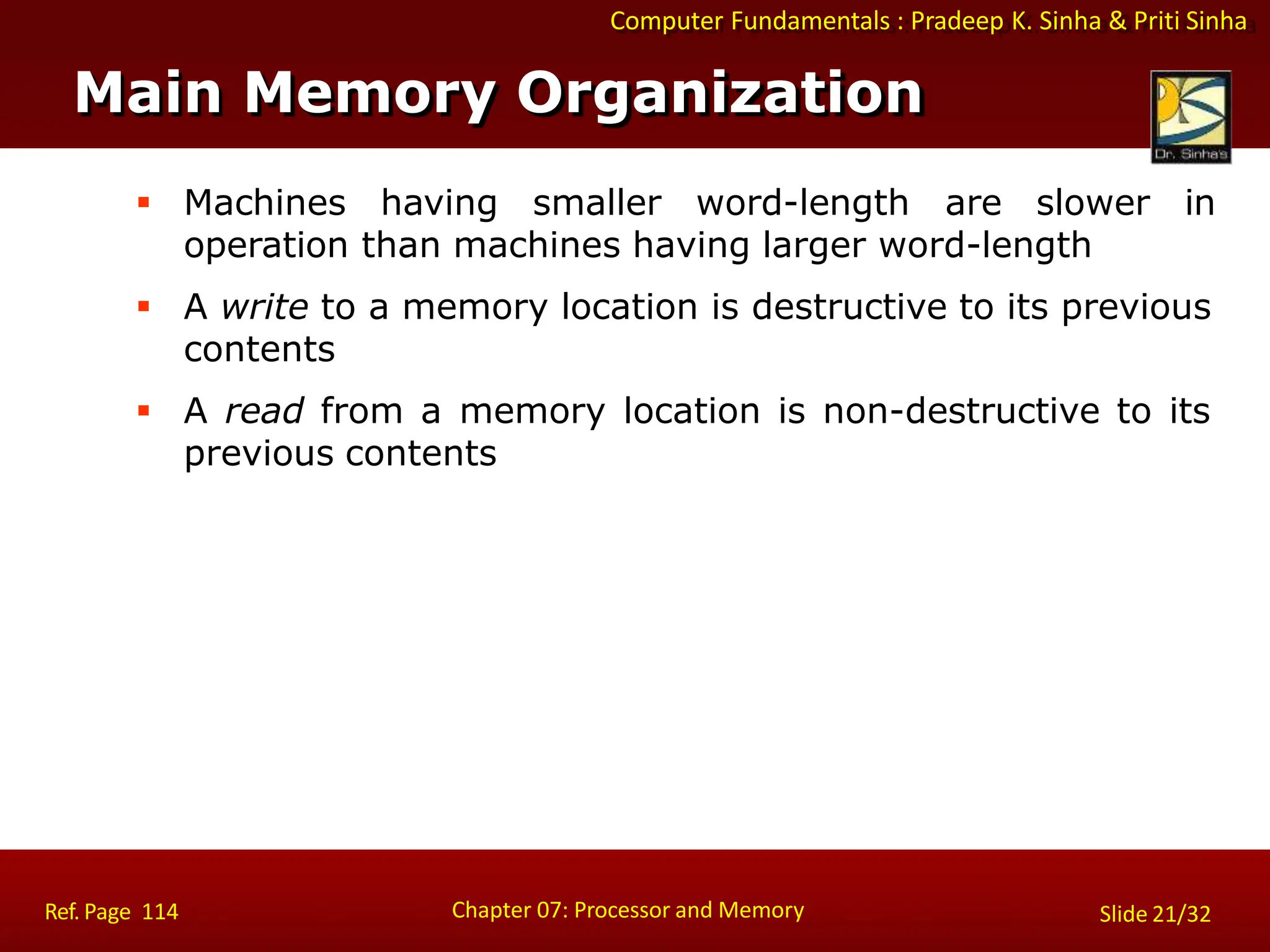 Computer Fundamentals : Pradeep K. Sinha & Priti Sinha
 Machines having smaller word-length are slower in
operation than machines having larger word-length
 A write to a memory location is destructive to its previous
contents
 A read from a memory location is non-destructive to its
previous contents
Main Memory Organization
Chapter 07: Processor and Memory
Ref. Page 114 Slide 21/32
 