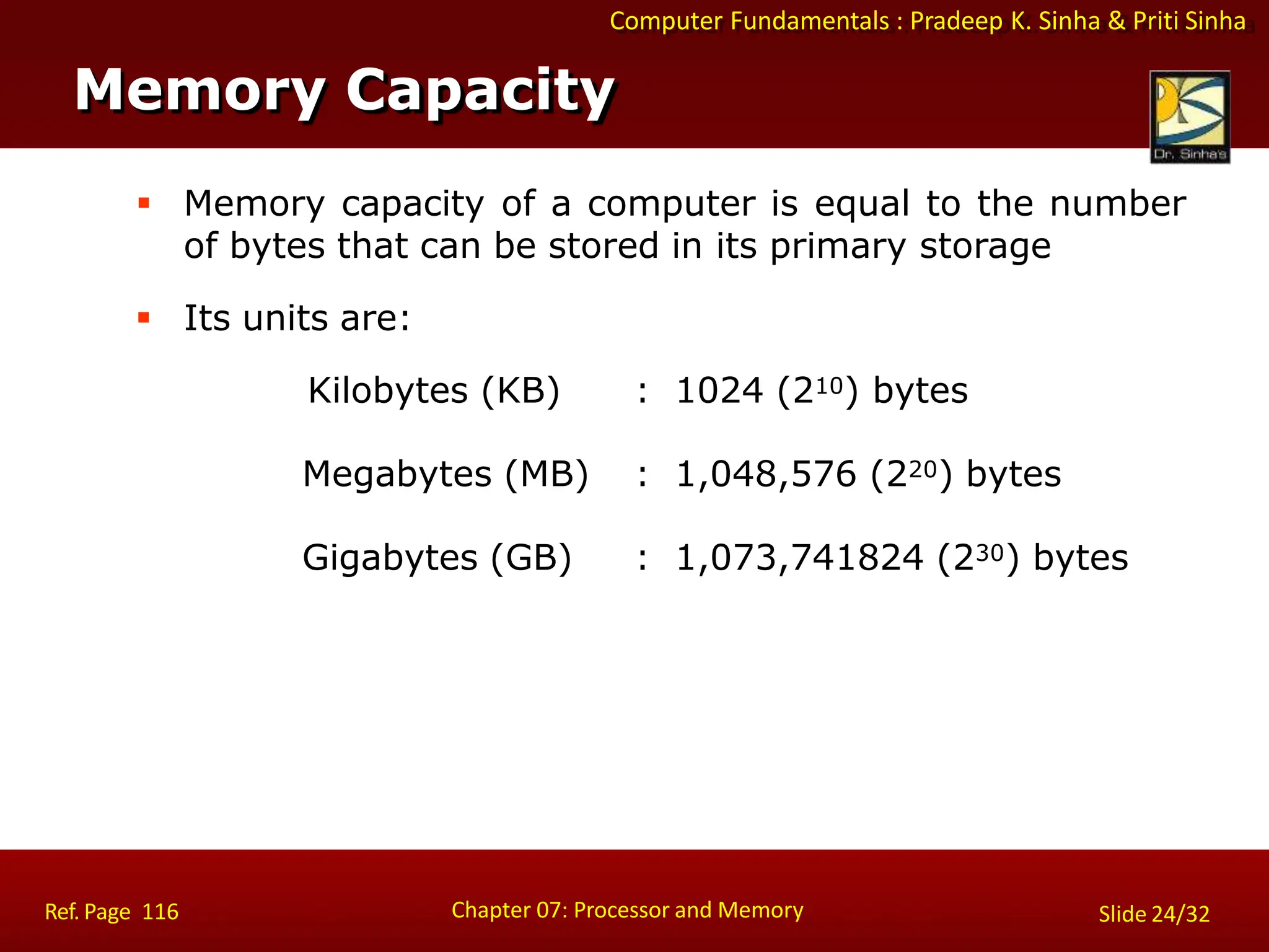 Computer Fundamentals : Pradeep K. Sinha & Priti Sinha
 Memory capacity of a computer is equal to the number
of bytes that can be stored in its primary storage
 Its units are:
Kilobytes (KB) : 1024 (210) bytes
Megabytes (MB) : 1,048,576 (220) bytes
Gigabytes (GB) : 1,073,741824 (230) bytes
Memory Capacity
Chapter 07: Processor and Memory
Ref. Page 116 Slide 24/32
 