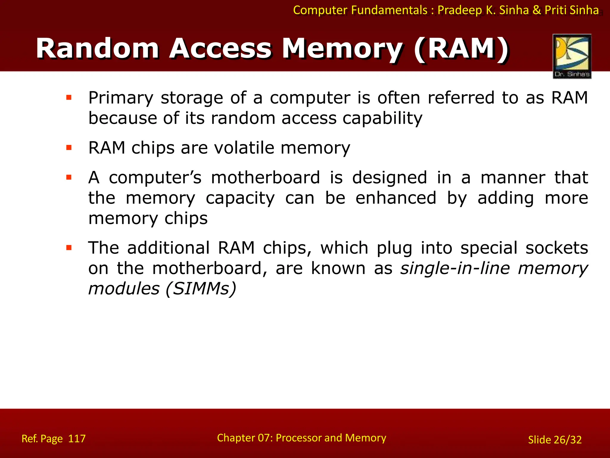 Computer Fundamentals : Pradeep K. Sinha & Priti Sinha
 Primary storage of a computer is often referred to as RAM
because of its random access capability
 RAM chips are volatile memory
 A computer’s motherboard is designed in a manner that
the memory capacity can be enhanced by adding more
memory chips
 The additional RAM chips, which plug into special sockets
on the motherboard, are known as single-in-line memory
modules (SIMMs)
Random Access Memory (RAM)
Chapter 07: Processor and Memory
Ref. Page 117 Slide 26/32
 