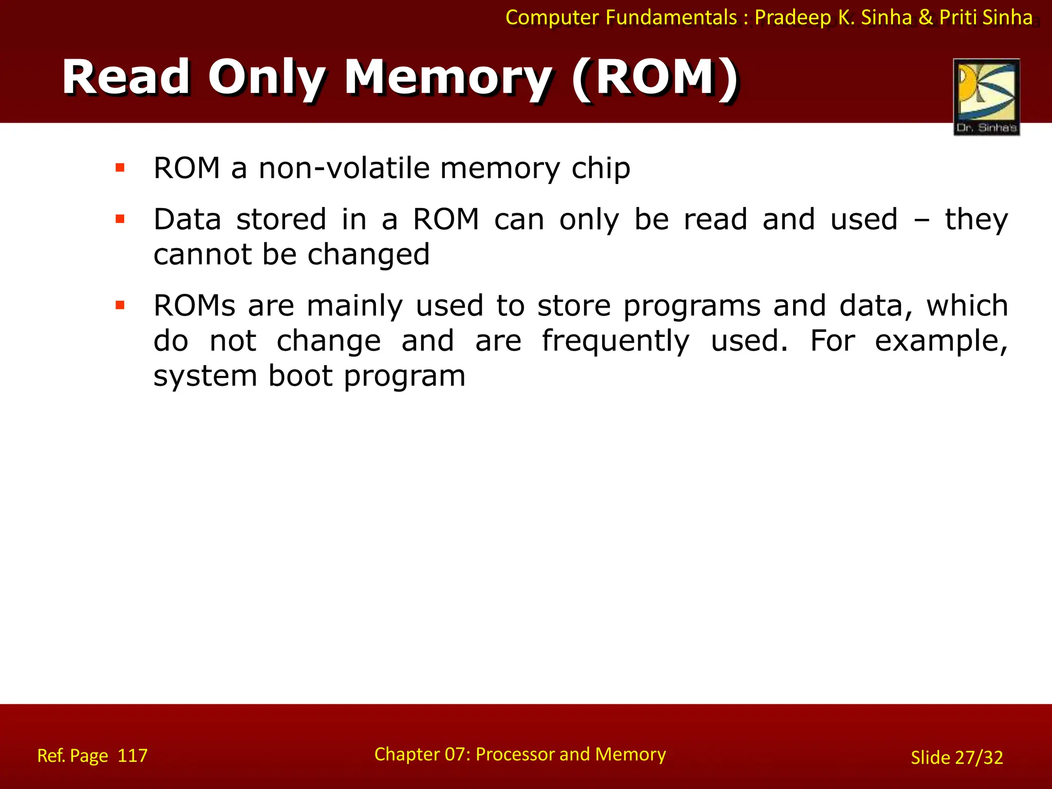 Computer Fundamentals : Pradeep K. Sinha & Priti Sinha
 ROM a non-volatile memory chip
 Data stored in a ROM can only be read and used – they
cannot be changed
 ROMs are mainly used to store programs and data, which
do not change and are frequently used. For example,
system boot program
Read Only Memory (ROM)
Chapter 07: Processor and Memory
Ref. Page 117 Slide 27/32
 