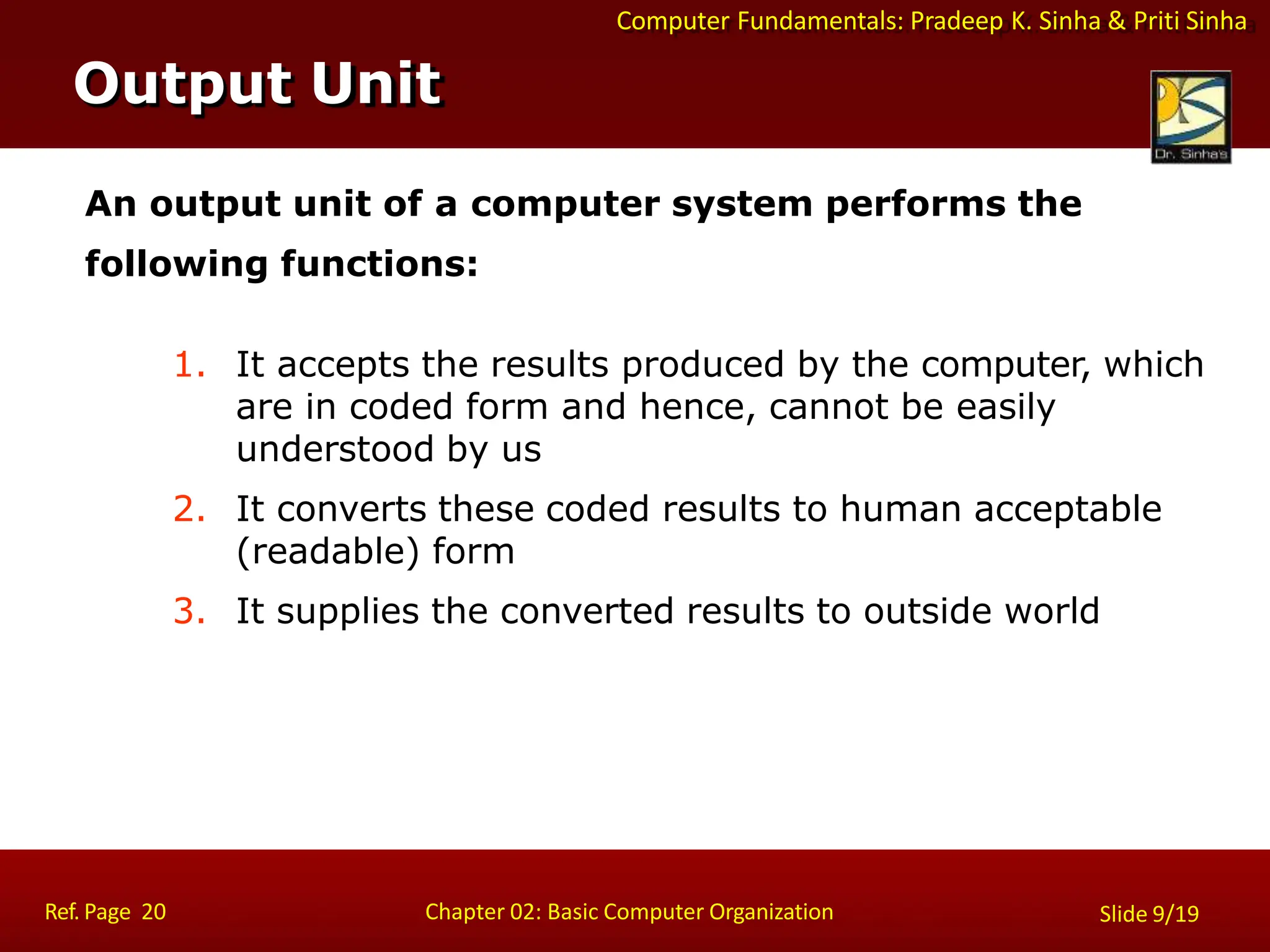 Computer Fundamentals: Pradeep K. Sinha & Priti Sinha
An output unit of a computer system performs the
following functions:
1. It accepts the results produced by the computer, which
are in coded form and hence, cannot be easily
understood by us
2. It converts these coded results to human acceptable
(readable) form
3. It supplies the converted results to outside world
Output Unit
Ref. Page 20 Chapter 02: Basic Computer Organization Slide 9/19
 