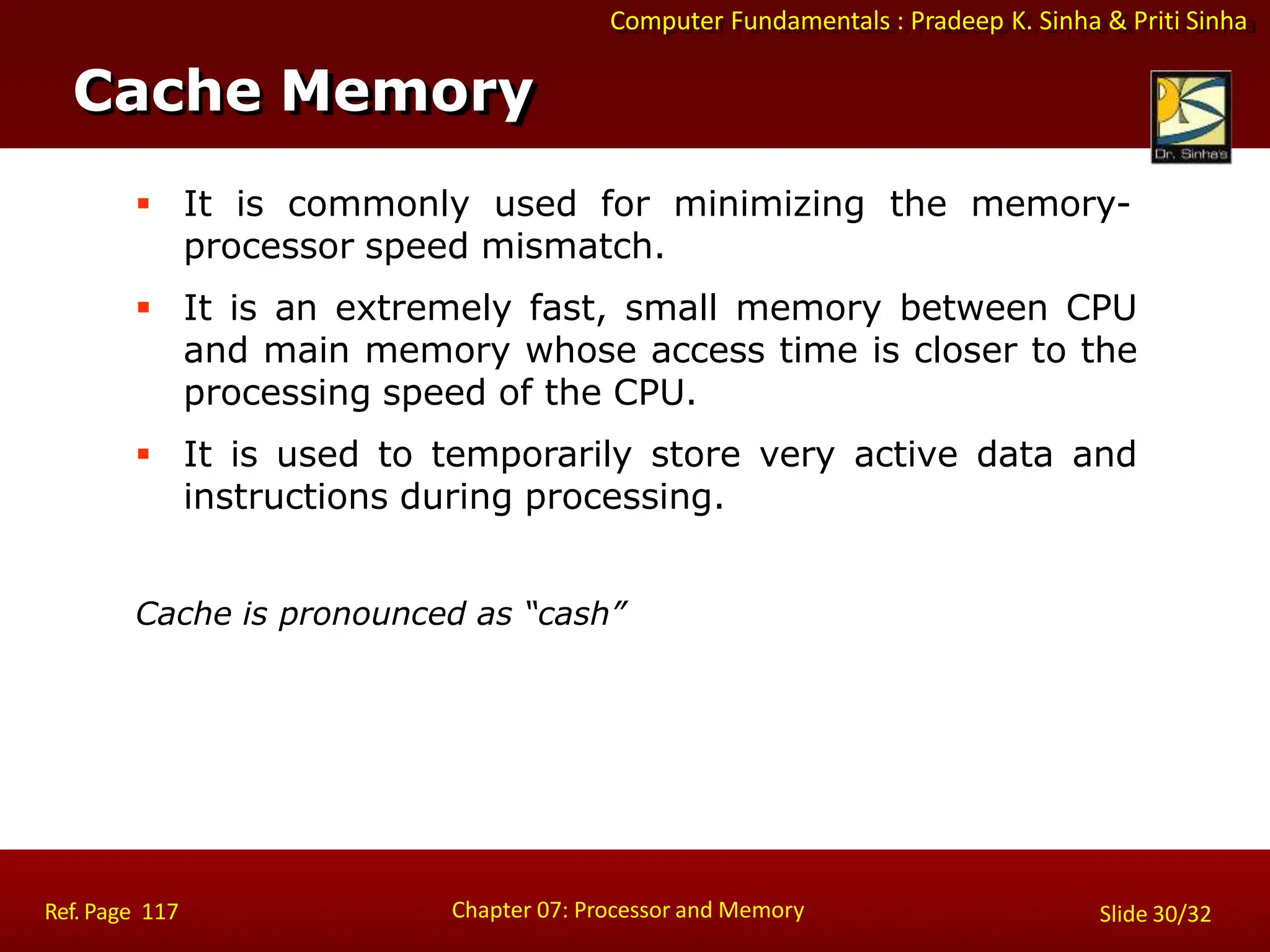 Computer Fundamentals : Pradeep K. Sinha & Priti Sinha
 It is commonly used for minimizing the memory-
processor speed mismatch.
 It is an extremely fast, small memory between CPU
and main memory whose access time is closer to the
processing speed of the CPU.
 It is used to temporarily store very active data and
instructions during processing.
Cache is pronounced as “cash”
Cache Memory
Chapter 07: Processor and Memory
Ref. Page 117 Slide 30/32
 