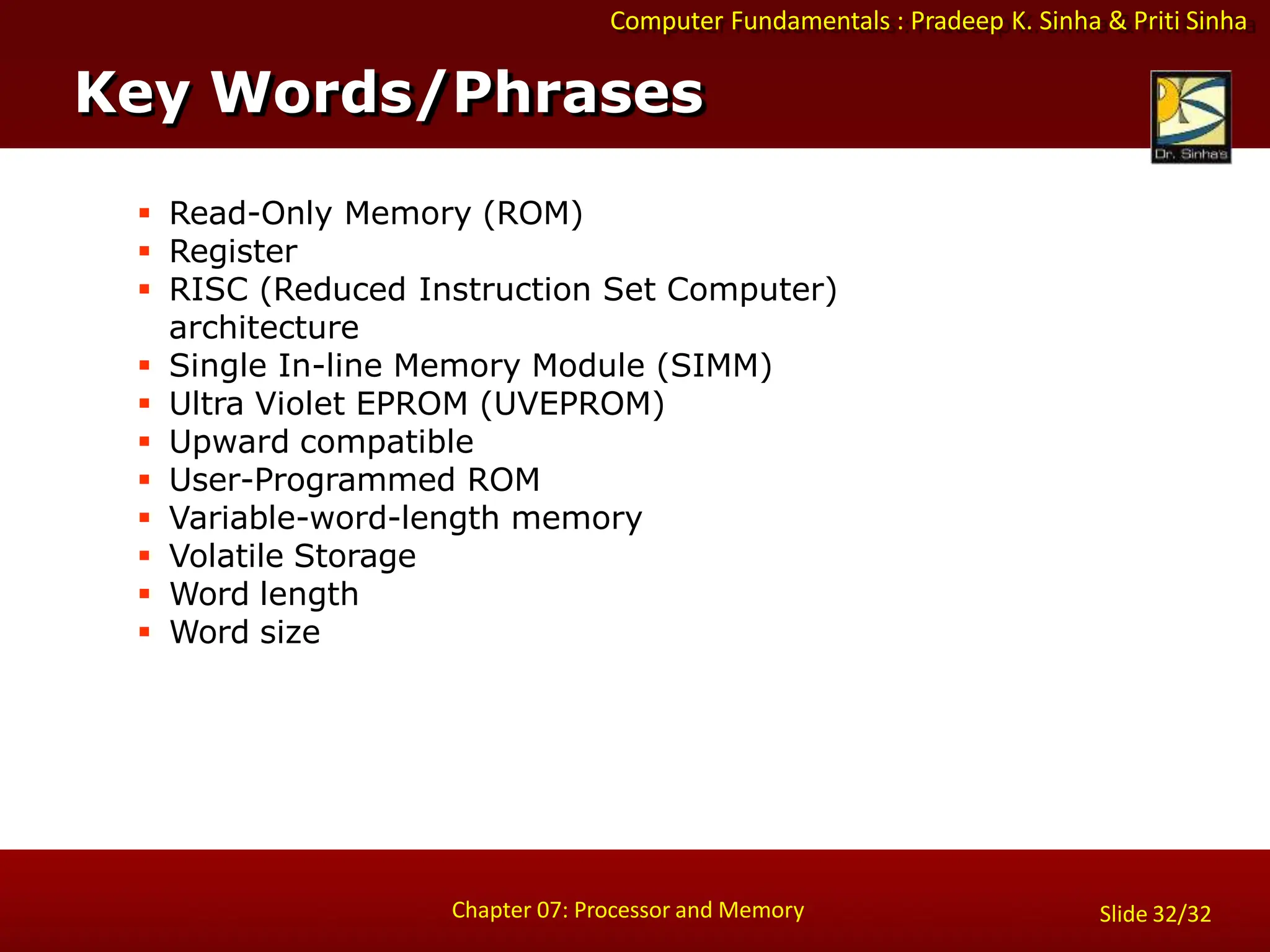Computer Fundamentals : Pradeep K. Sinha & Priti Sinha
 Read-Only Memory (ROM)
 Register
 RISC (Reduced Instruction Set Computer)
architecture
 Single In-line Memory Module (SIMM)
 Ultra Violet EPROM (UVEPROM)
 Upward compatible
 User-Programmed ROM
 Variable-word-length memory
 Volatile Storage
 Word length
 Word size
Key Words/Phrases
Chapter 07: Processor and Memory Slide 32/32
 
