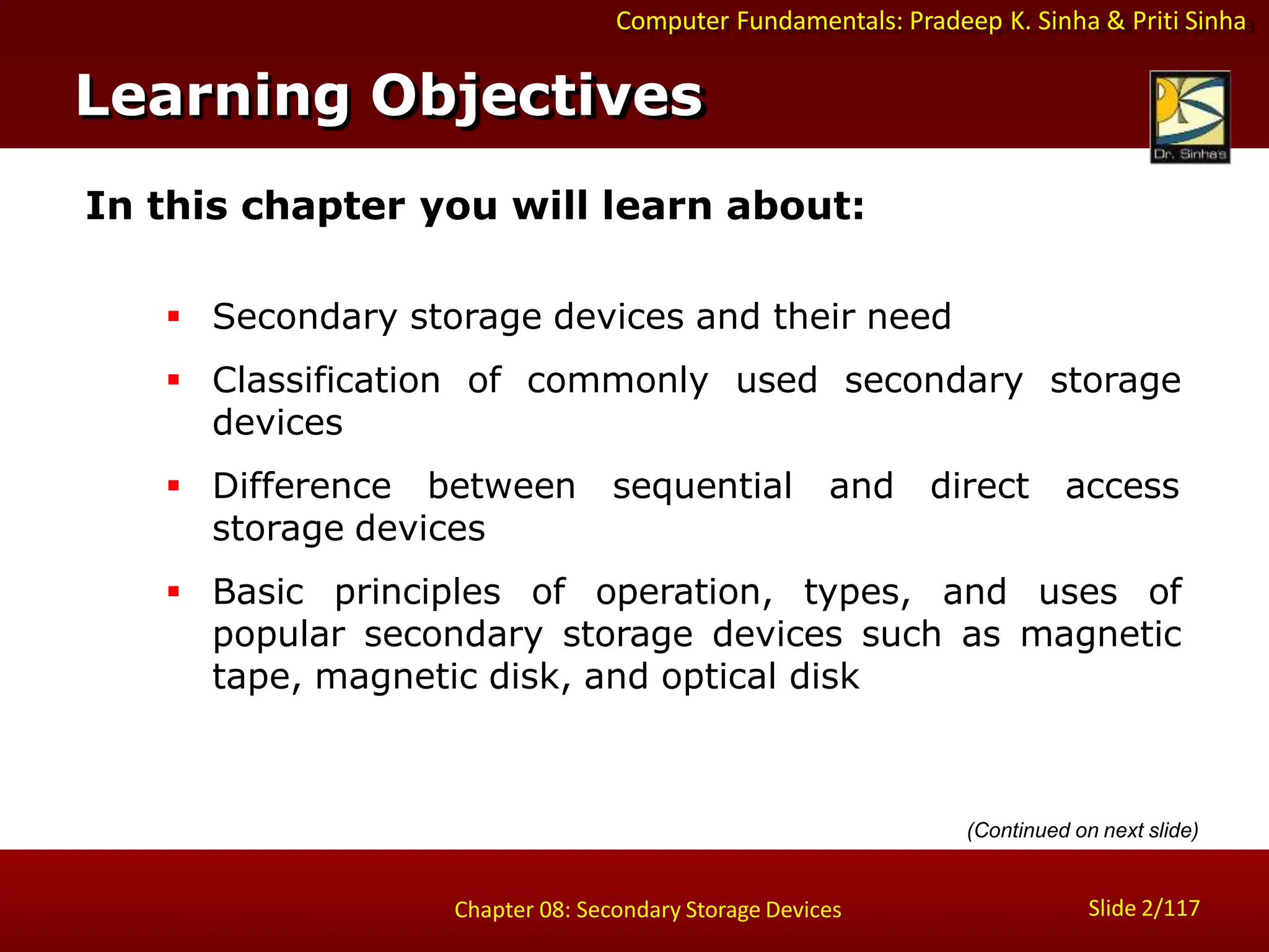 Computer Fundamentals: Pradeep K. Sinha & Priti Sinha
In this chapter you will learn about:
 Secondary storage devices and their need
 Classification of commonly used secondary storage
devices
 Difference between sequential and direct access
storage devices
 Basic principles of operation, types, and uses of
popular secondary storage devices such as magnetic
tape, magnetic disk, and optical disk
Learning Objectives
Slide 2/117
Chapter 08: Secondary Storage Devices
(Continued on next slide)
 