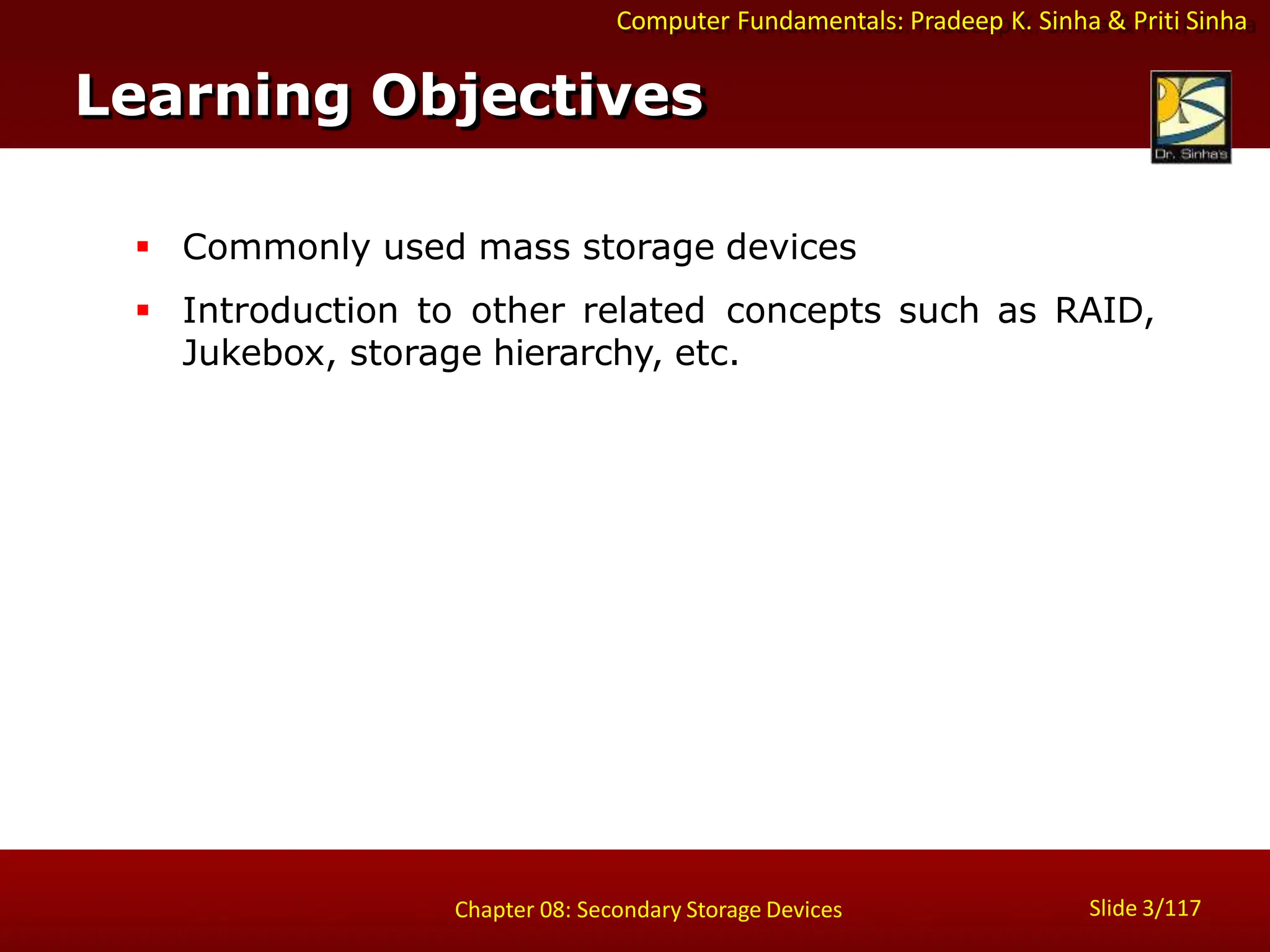 Computer Fundamentals: Pradeep K. Sinha & Priti Sinha
 Commonly used mass storage devices
 Introduction to other related concepts such as RAID,
Jukebox, storage hierarchy, etc.
Learning Objectives
Slide 3/117
Chapter 08: Secondary Storage Devices
 