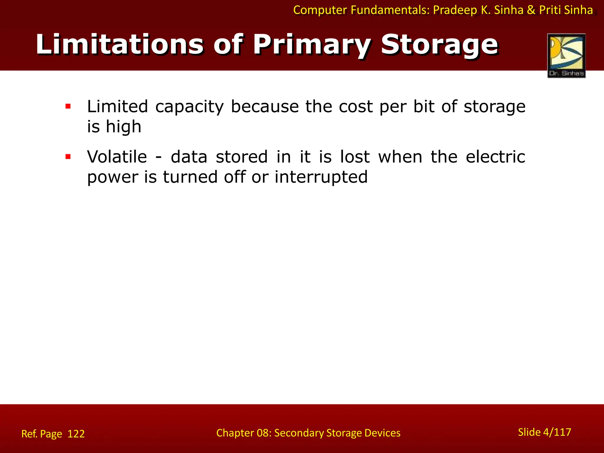 Computer Fundamentals: Pradeep K. Sinha & Priti Sinha
 Limited capacity because the cost per bit of storage
is high
 Volatile - data stored in it is lost when the electric
power is turned off or interrupted
Limitations of Primary Storage
Slide 4/117
Chapter 08: Secondary Storage Devices
Ref. Page 122
 