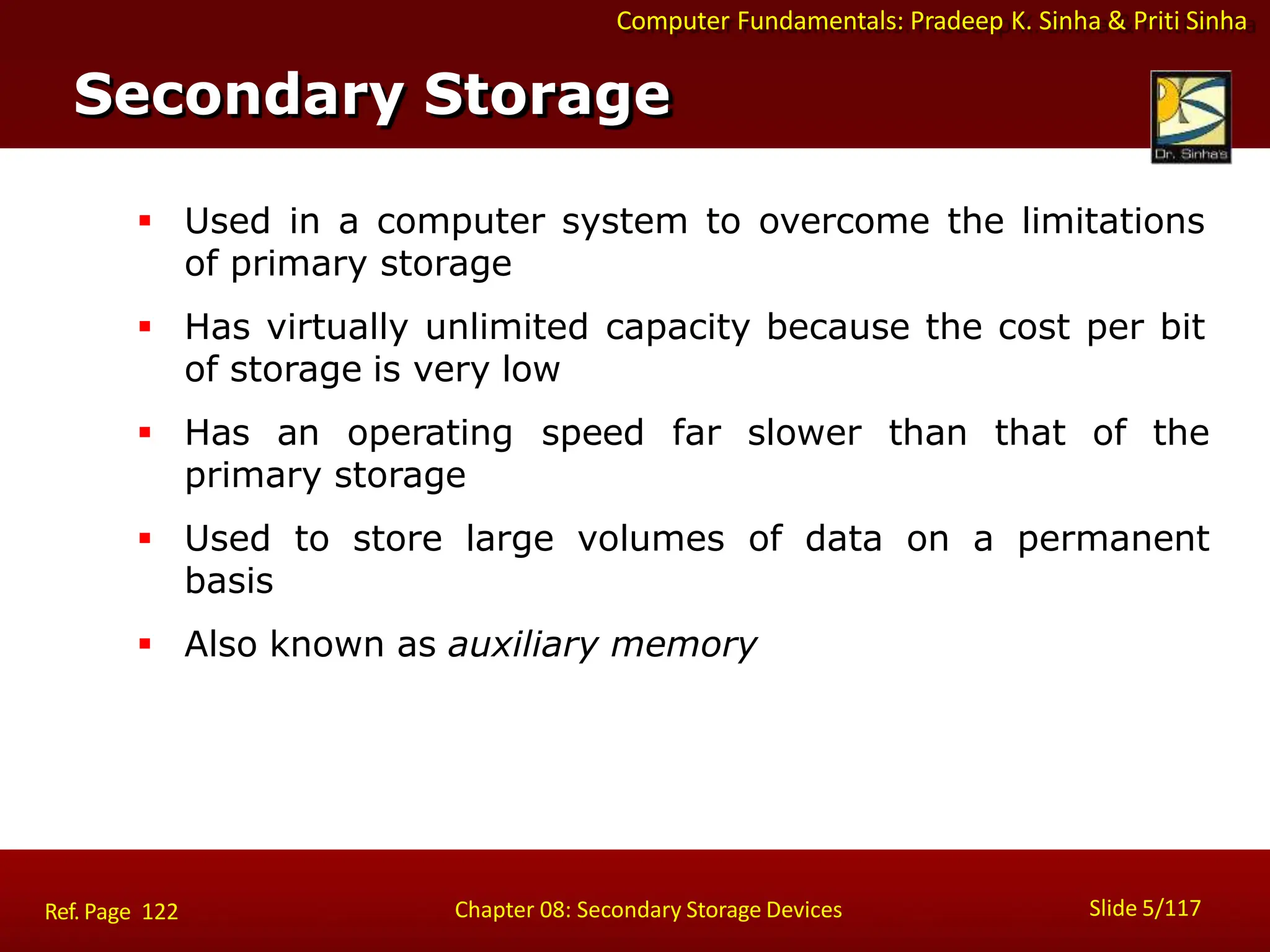 Computer Fundamentals: Pradeep K. Sinha & Priti Sinha
 Used in a computer system to overcome the limitations
of primary storage
 Has virtually unlimited capacity because the cost per bit
of storage is very low
 Has an operating speed far slower than that of the
primary storage
 Used to store large volumes of data on a permanent
basis
 Also known as auxiliary memory
Secondary Storage
Slide 5/117
Chapter 08: Secondary Storage Devices
Ref. Page 122
 