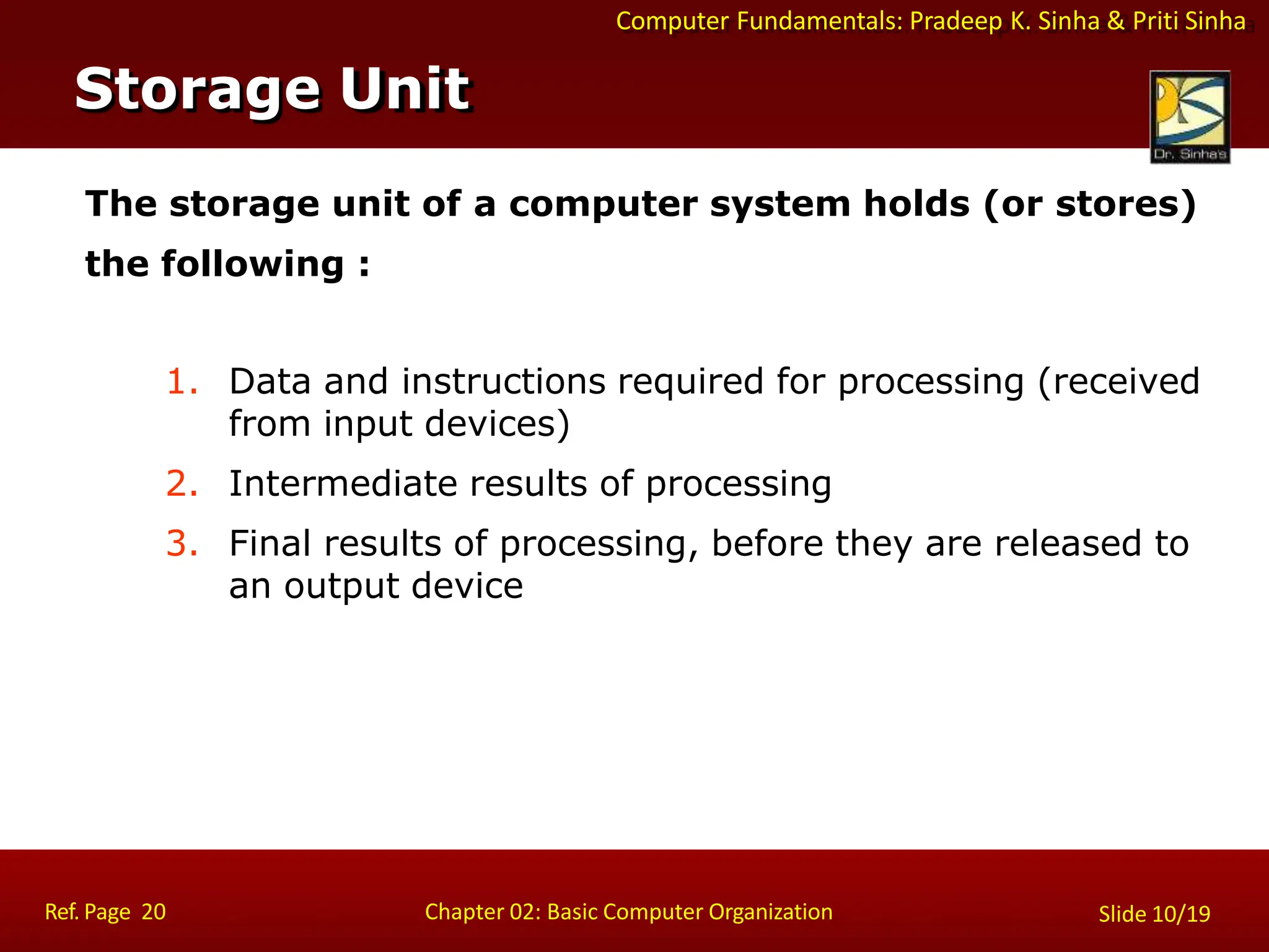 Computer Fundamentals: Pradeep K. Sinha & Priti Sinha
The storage unit of a computer system holds (or stores)
the following :
1. Data and instructions required for processing (received
from input devices)
2. Intermediate results of processing
3. Final results of processing, before they are released to
an output device
Storage Unit
Ref. Page 20 Chapter 02: Basic Computer Organization Slide 10/19
 