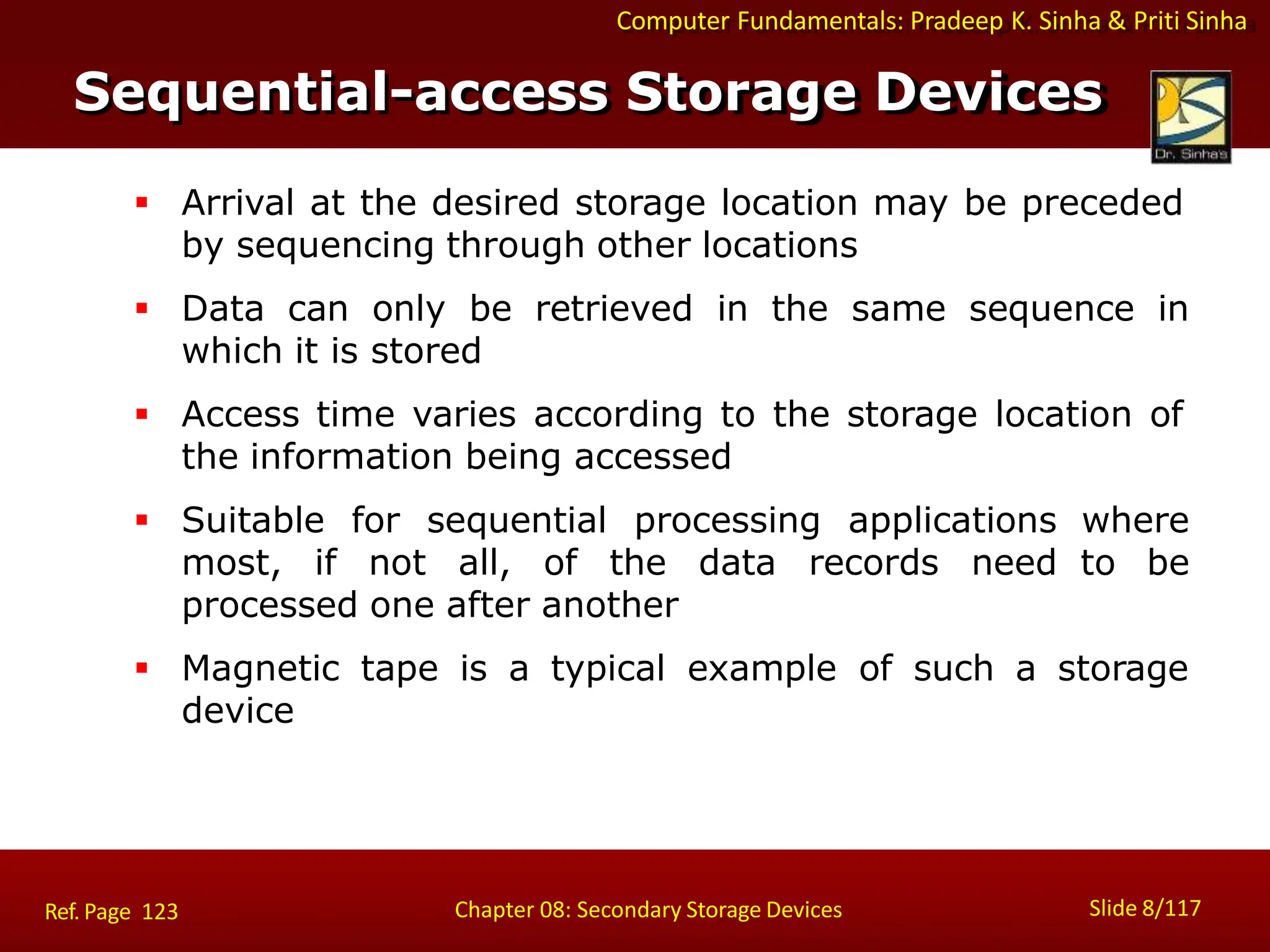 Computer Fundamentals: Pradeep K. Sinha & Priti Sinha
 Arrival at the desired storage location may be preceded
by sequencing through other locations
 Data can only be retrieved in the same sequence in
which it is stored
 Access time varies according to the storage location of
the information being accessed
 Suitable for sequential processing applications
most, if not all, of the data records need
processed one after another
where
to be
 Magnetic tape is a typical example of such a storage
device
Sequential-access Storage Devices
Slide 8/117
Chapter 08: Secondary Storage Devices
Ref. Page 123
 