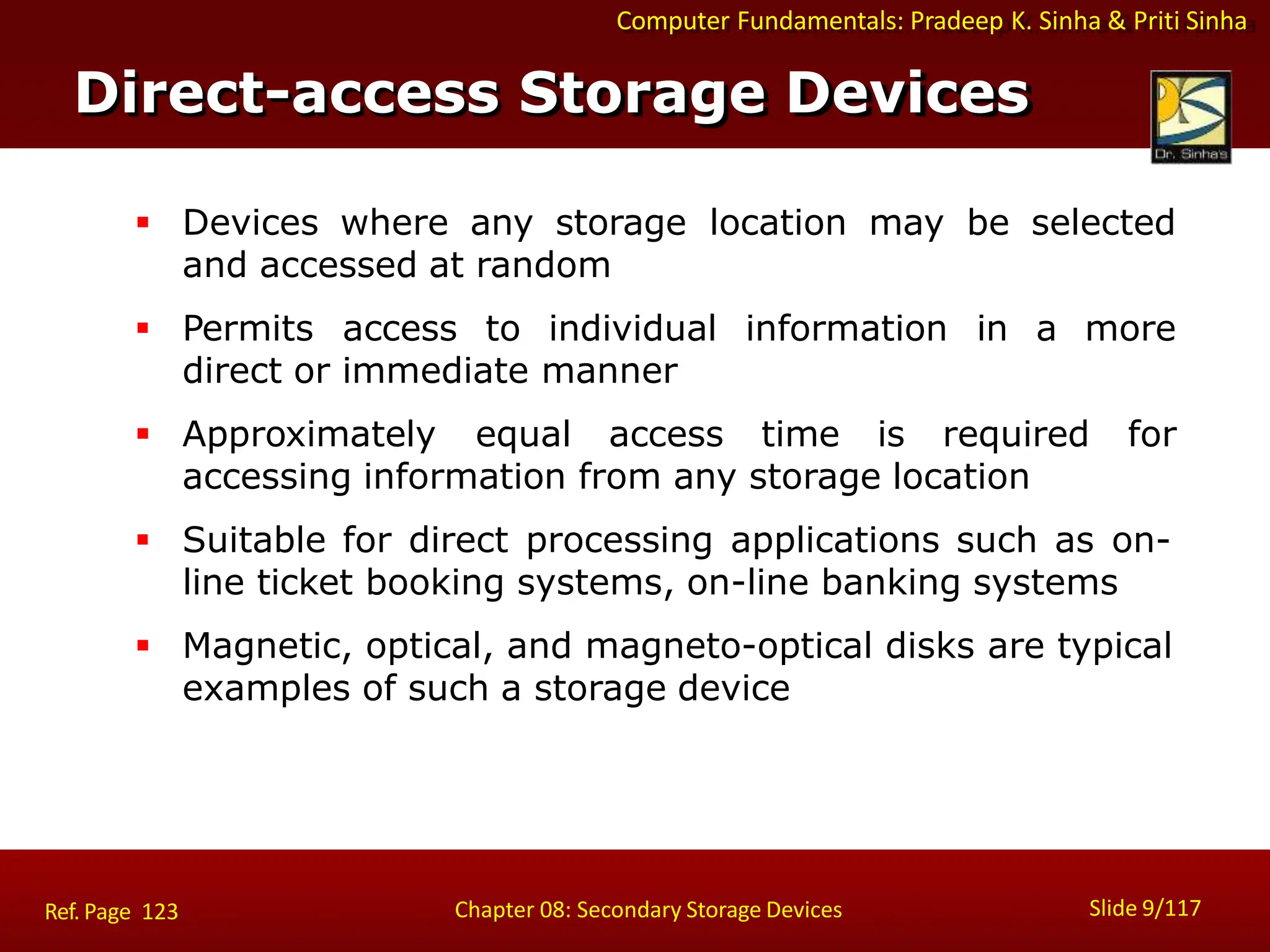 Computer Fundamentals: Pradeep K. Sinha & Priti Sinha
 Devices where any storage location may be selected
and accessed at random
 Permits access to individual information in a more
direct or immediate manner
 Approximately equal access time is required for
accessing information from any storage location
 Suitable for direct processing applications such as on-
line ticket booking systems, on-line banking systems
 Magnetic, optical, and magneto-optical disks are typical
examples of such a storage device
Direct-access Storage Devices
Slide 9/117
Chapter 08: Secondary Storage Devices
Ref. Page 123
 