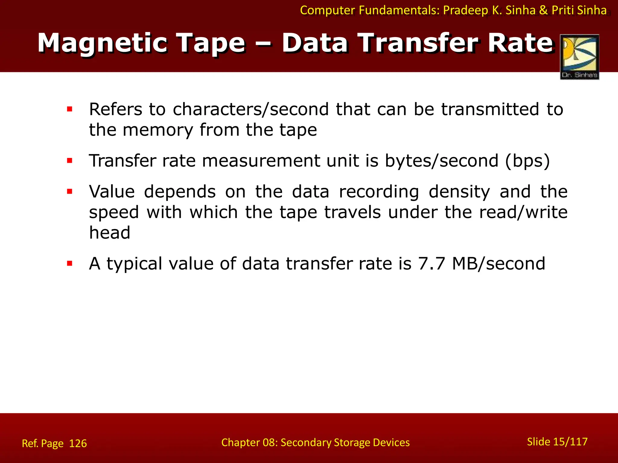 Computer Fundamentals: Pradeep K. Sinha & Priti Sinha
 Refers to characters/second that can be transmitted to
the memory from the tape
 Transfer rate measurement unit is bytes/second (bps)
 Value depends on the data recording density and the
speed with which the tape travels under the read/write
head
 A typical value of data transfer rate is 7.7 MB/second
Slide 15/117
Chapter 08: Secondary Storage Devices
Ref. Page 126
Magnetic Tape – Data Transfer Rate
 