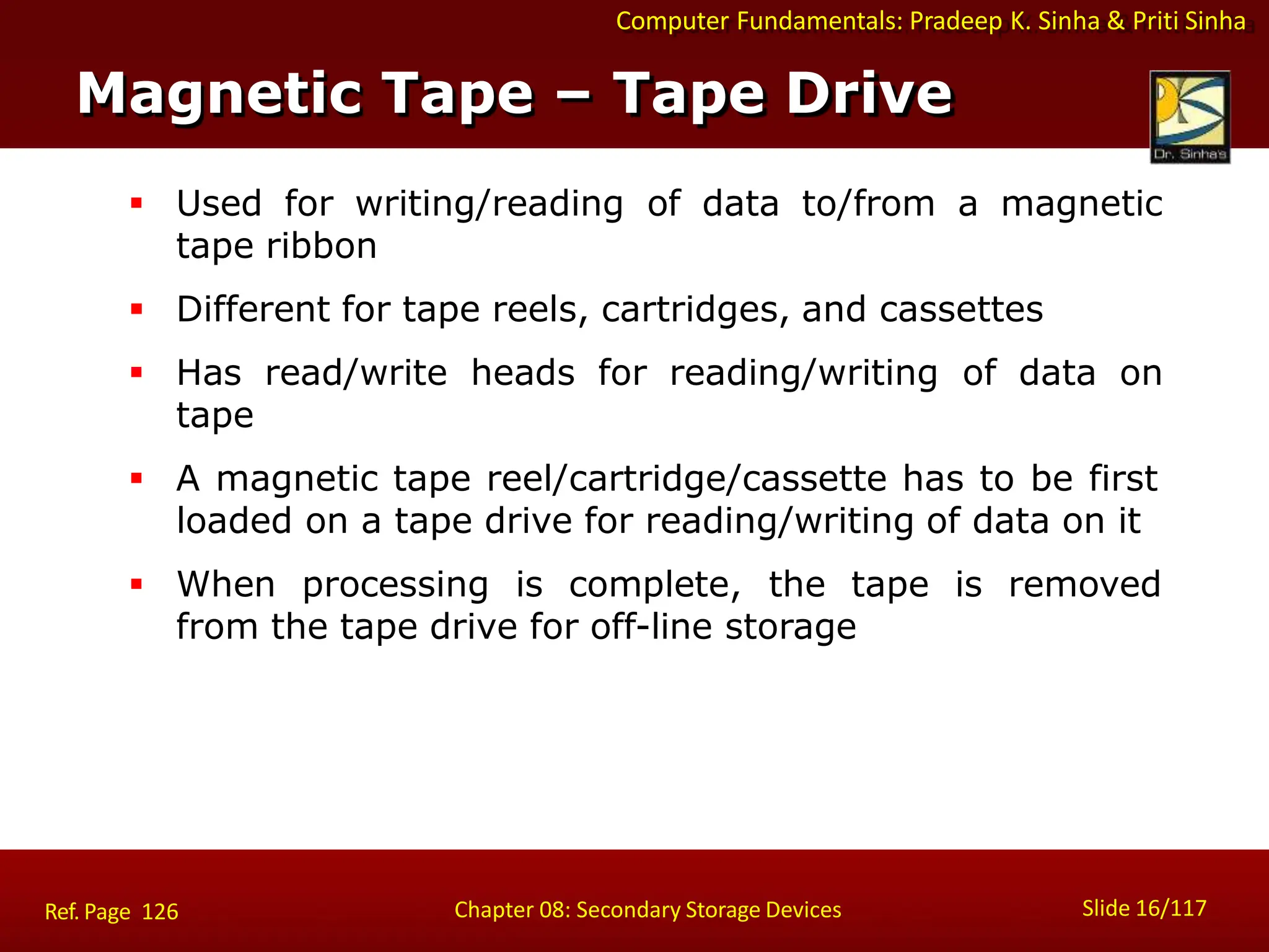 Computer Fundamentals: Pradeep K. Sinha & Priti Sinha
 Used for writing/reading of data to/from a magnetic
tape ribbon
 Different for tape reels, cartridges, and cassettes
 Has read/write heads for reading/writing of data on
tape
 A magnetic tape reel/cartridge/cassette has to be first
loaded on a tape drive for reading/writing of data on it
 When processing is complete, the tape is removed
from the tape drive for off-line storage
Magnetic Tape – Tape Drive
Slide 16/117
Chapter 08: Secondary Storage Devices
Ref. Page 126
 
