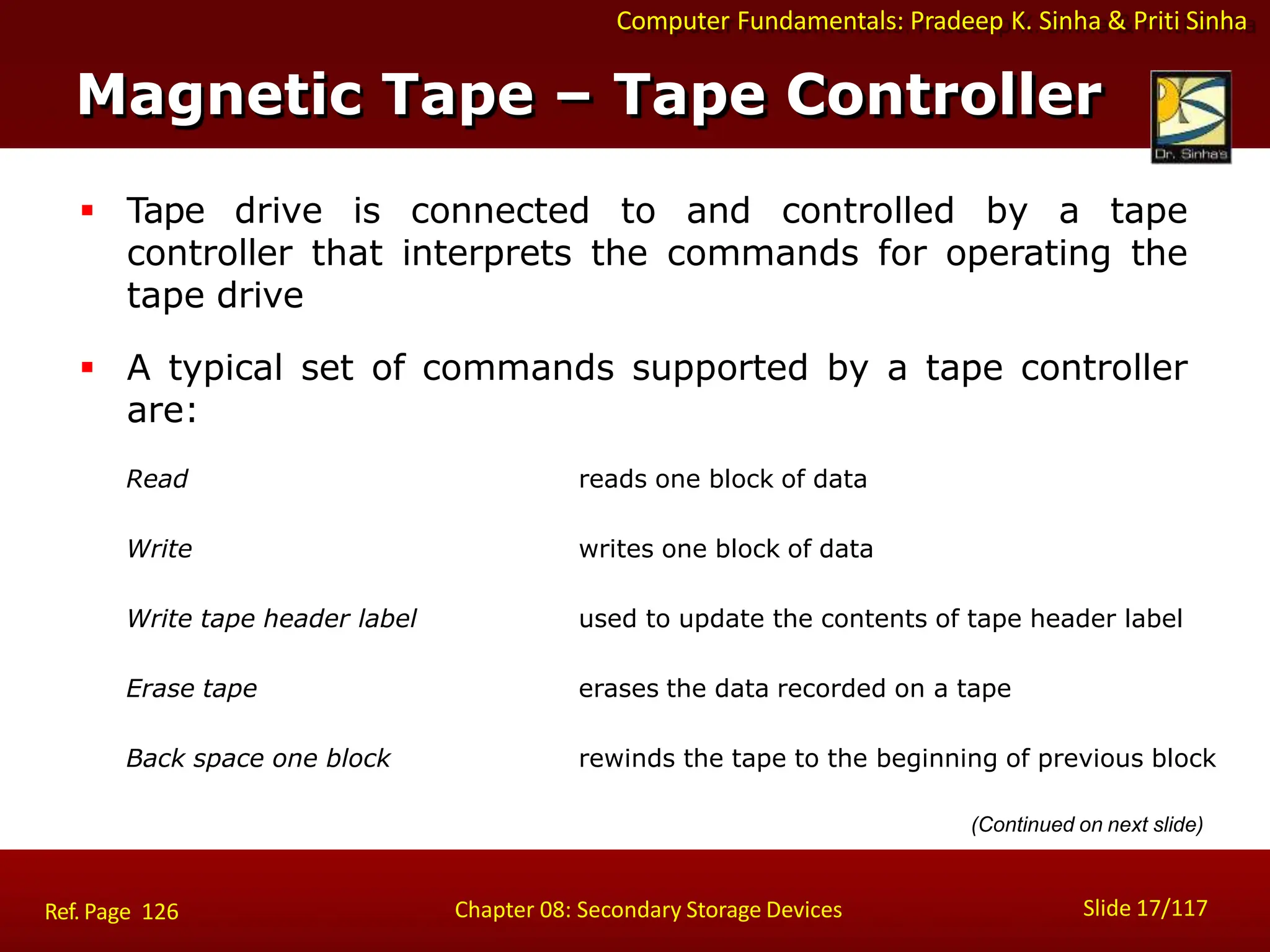 Computer Fundamentals: Pradeep K. Sinha & Priti Sinha
 Tape drive is connected to and controlled by a tape
controller that interprets the commands for operating the
tape drive
 A typical set of commands supported by a tape controller
are:
Read reads one block of data
Write writes one block of data
Write tape header label used to update the contents of tape header label
Erase tape erases the data recorded on a tape
Back space one block rewinds the tape to the beginning of previous block
(Continued on next slide)
Magnetic Tape – Tape Controller
Slide 17/117
Chapter 08: Secondary Storage Devices
Ref. Page 126
 