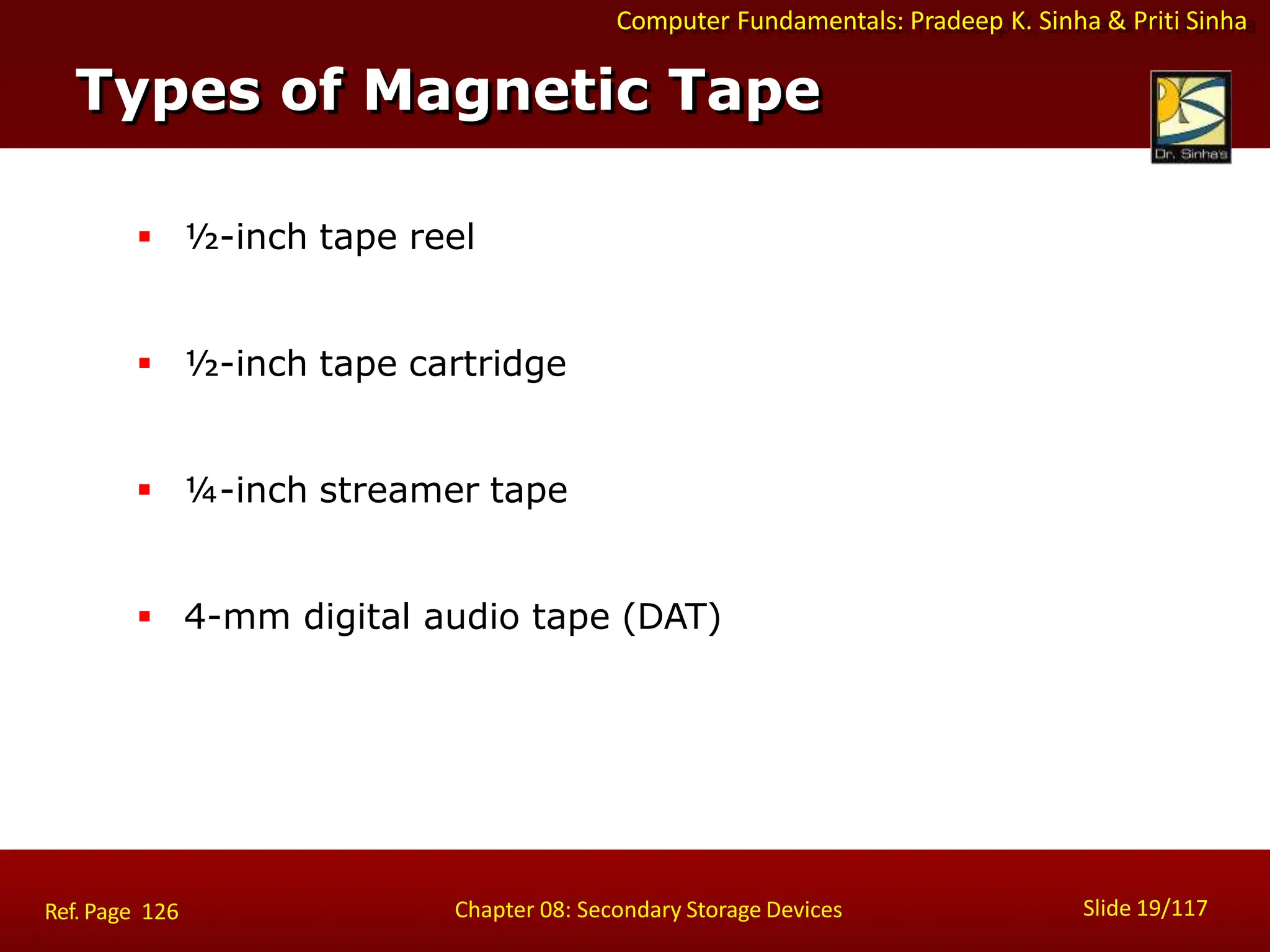 Computer Fundamentals: Pradeep K. Sinha & Priti Sinha
 ½-inch tape reel
 ½-inch tape cartridge
 ¼-inch streamer tape
 4-mm digital audio tape (DAT)
Types of Magnetic Tape
Slide 19/117
Chapter 08: Secondary Storage Devices
Ref. Page 126
 