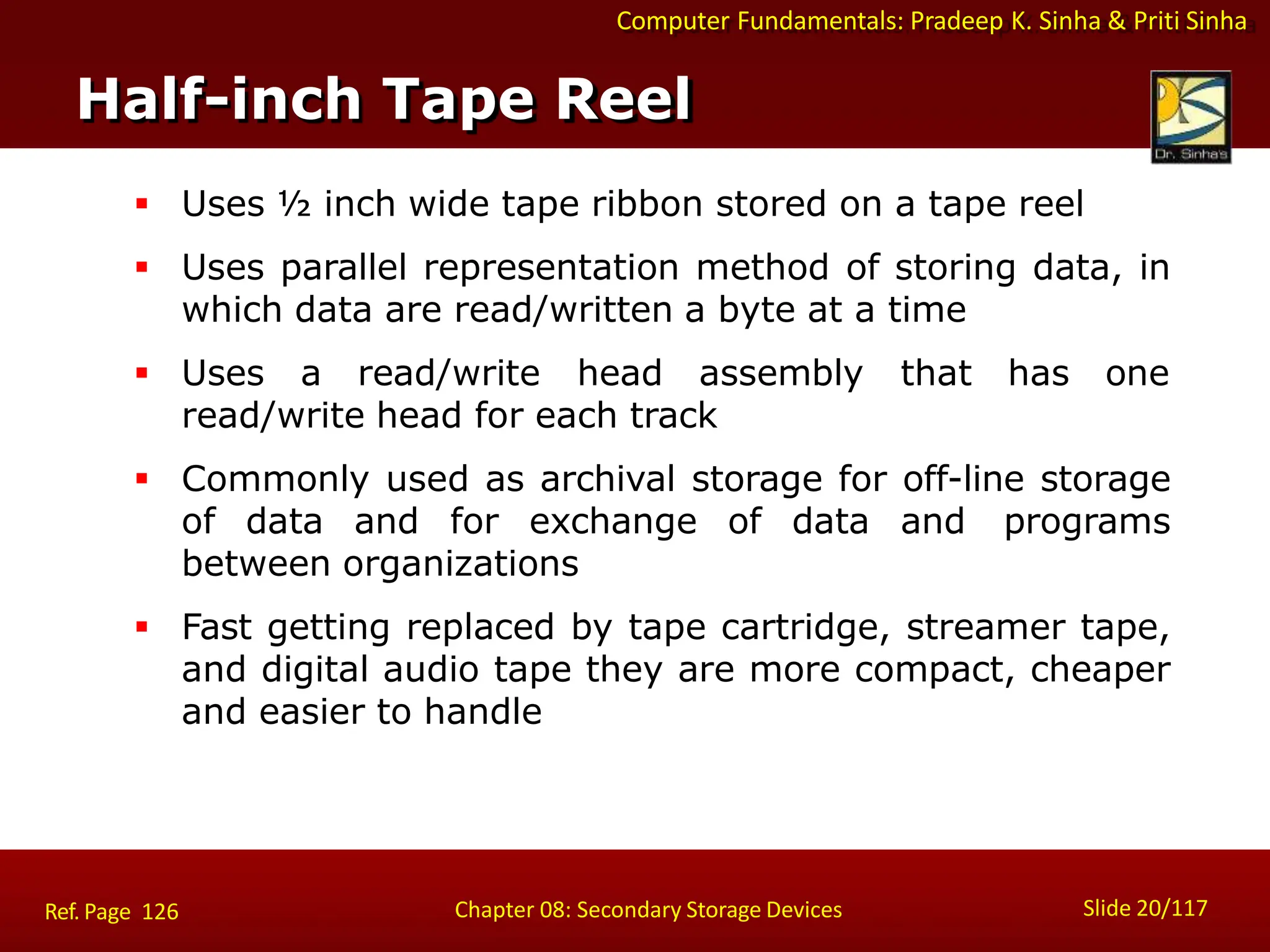 Computer Fundamentals: Pradeep K. Sinha & Priti Sinha
 Uses ½ inch wide tape ribbon stored on a tape reel
 Uses parallel representation method of storing data, in
which data are read/written a byte at a time
 Uses a read/write head assembly that has one
read/write head for each track
 Commonly used as archival storage for off-line storage
of data and for exchange of data and programs
between organizations
 Fast getting replaced by tape cartridge, streamer tape,
and digital audio tape they are more compact, cheaper
and easier to handle
Half-inch Tape Reel
Slide 20/117
Chapter 08: Secondary Storage Devices
Ref. Page 126
 
