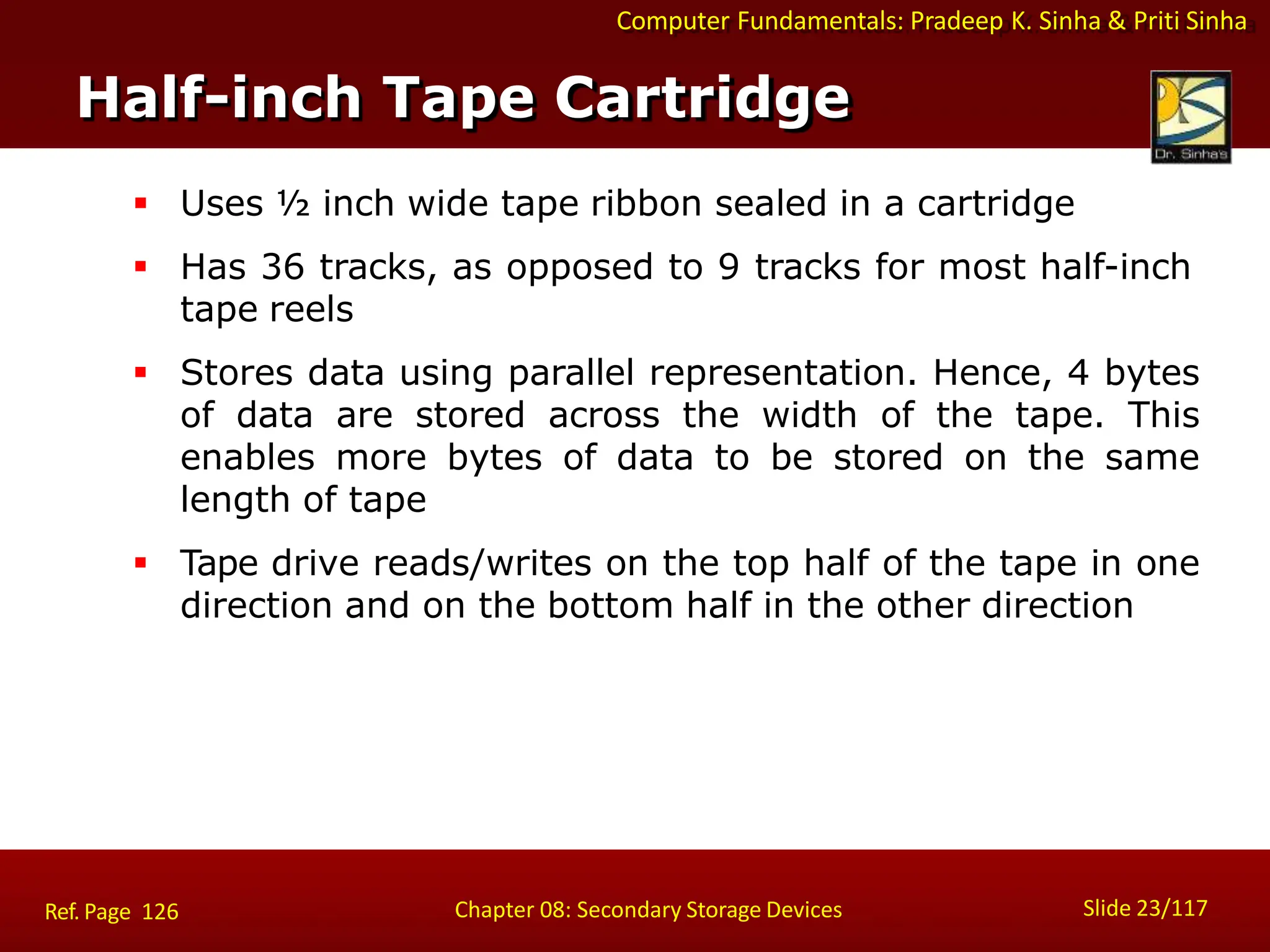 Computer Fundamentals: Pradeep K. Sinha & Priti Sinha
 Uses ½ inch wide tape ribbon sealed in a cartridge
 Has 36 tracks, as opposed to 9 tracks for most half-inch
tape reels
 Stores data using parallel representation. Hence, 4 bytes
of data are stored across the width of the tape. This
enables more bytes of data to be stored on the same
length of tape
 Tape drive reads/writes on the top half of the tape in one
direction and on the bottom half in the other direction
Half-inch Tape Cartridge
Slide 23/117
Chapter 08: Secondary Storage Devices
Ref. Page 126
 
