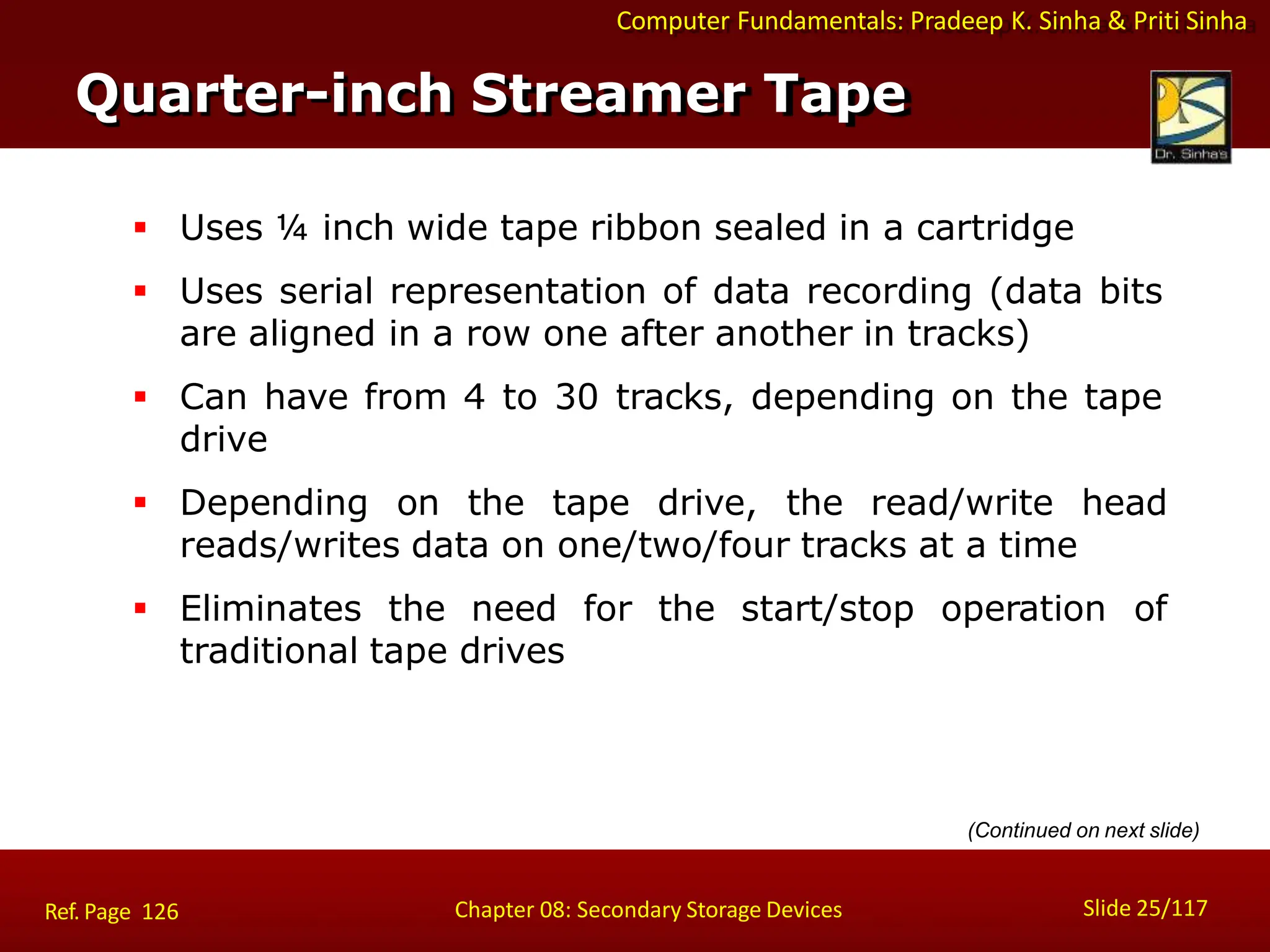 Computer Fundamentals: Pradeep K. Sinha & Priti Sinha
 Uses ¼ inch wide tape ribbon sealed in a cartridge
 Uses serial representation of data recording (data bits
are aligned in a row one after another in tracks)
 Can have from 4 to 30 tracks, depending on the tape
drive
 Depending on the tape drive, the read/write head
reads/writes data on one/two/four tracks at a time
 Eliminates the need for the start/stop operation of
traditional tape drives
Quarter-inch Streamer Tape
Slide 25/117
Chapter 08: Secondary Storage Devices
Ref. Page 126
(Continued on next slide)
 