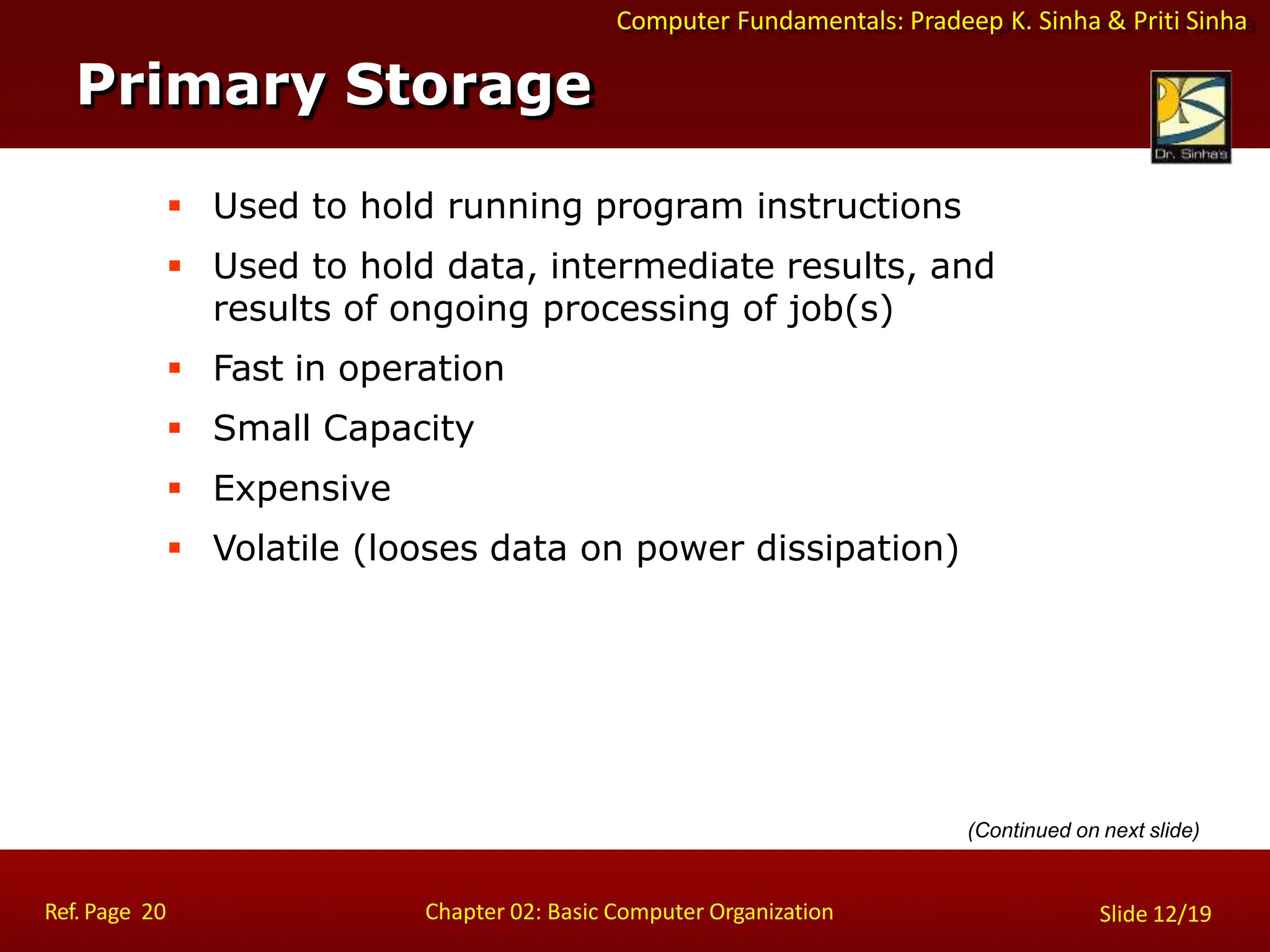 Computer Fundamentals: Pradeep K. Sinha & Priti Sinha
 Used to hold running program instructions
 Used to hold data, intermediate results, and
results of ongoing processing of job(s)
 Fast in operation
 Small Capacity
 Expensive
 Volatile (looses data on power dissipation)
Primary Storage
Ref. Page 20 Chapter 02: Basic Computer Organization Slide 12/19
(Continued on next slide)
 