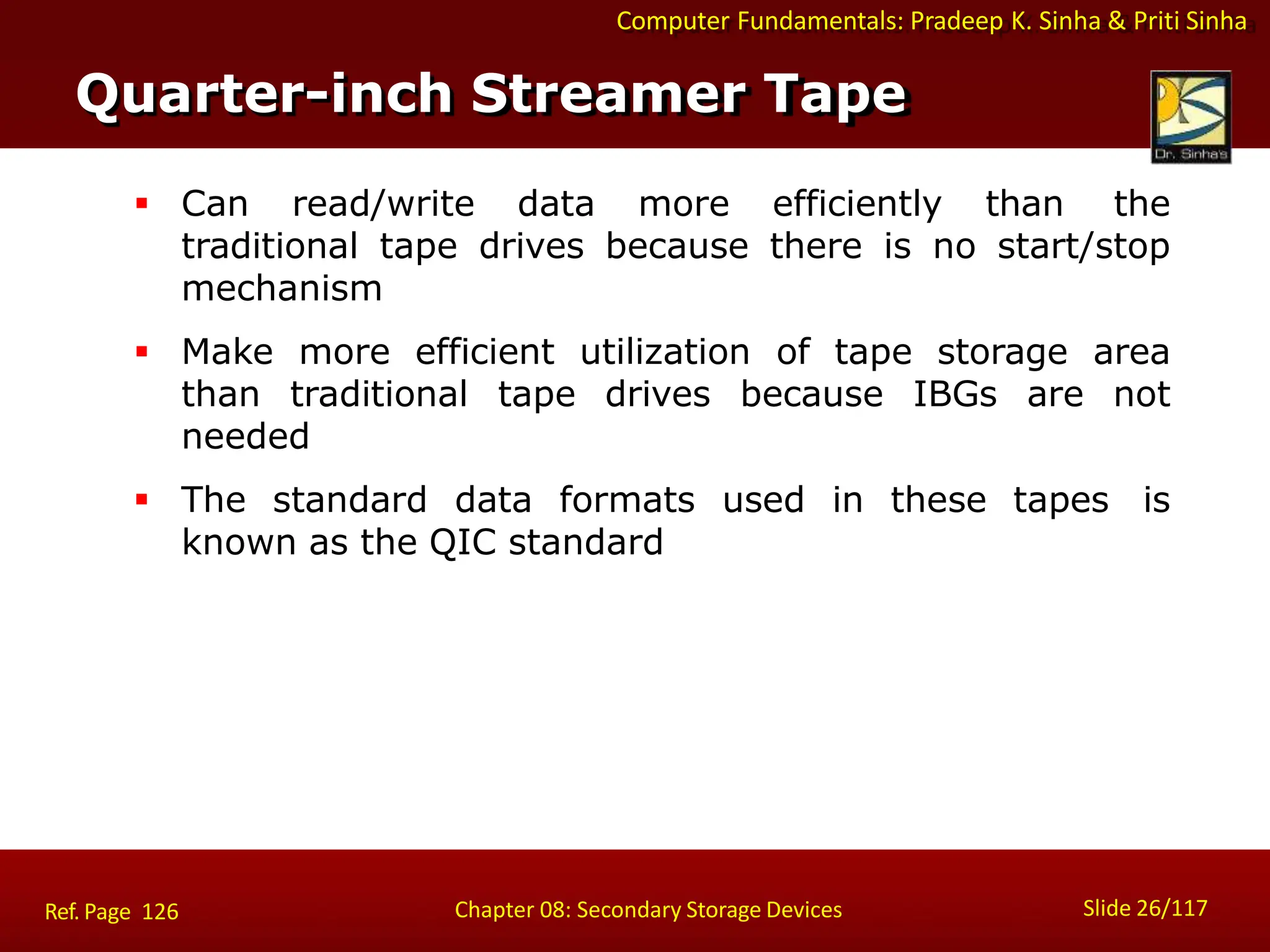 Computer Fundamentals: Pradeep K. Sinha & Priti Sinha
 Can read/write data more efficiently than the
traditional tape drives because there is no start/stop
mechanism
 Make more efficient utilization of tape storage area
than traditional tape drives because IBGs are not
needed
 The standard data formats used in these tapes is
known as the QIC standard
Quarter-inch Streamer Tape
Slide 26/117
Chapter 08: Secondary Storage Devices
Ref. Page 126
 