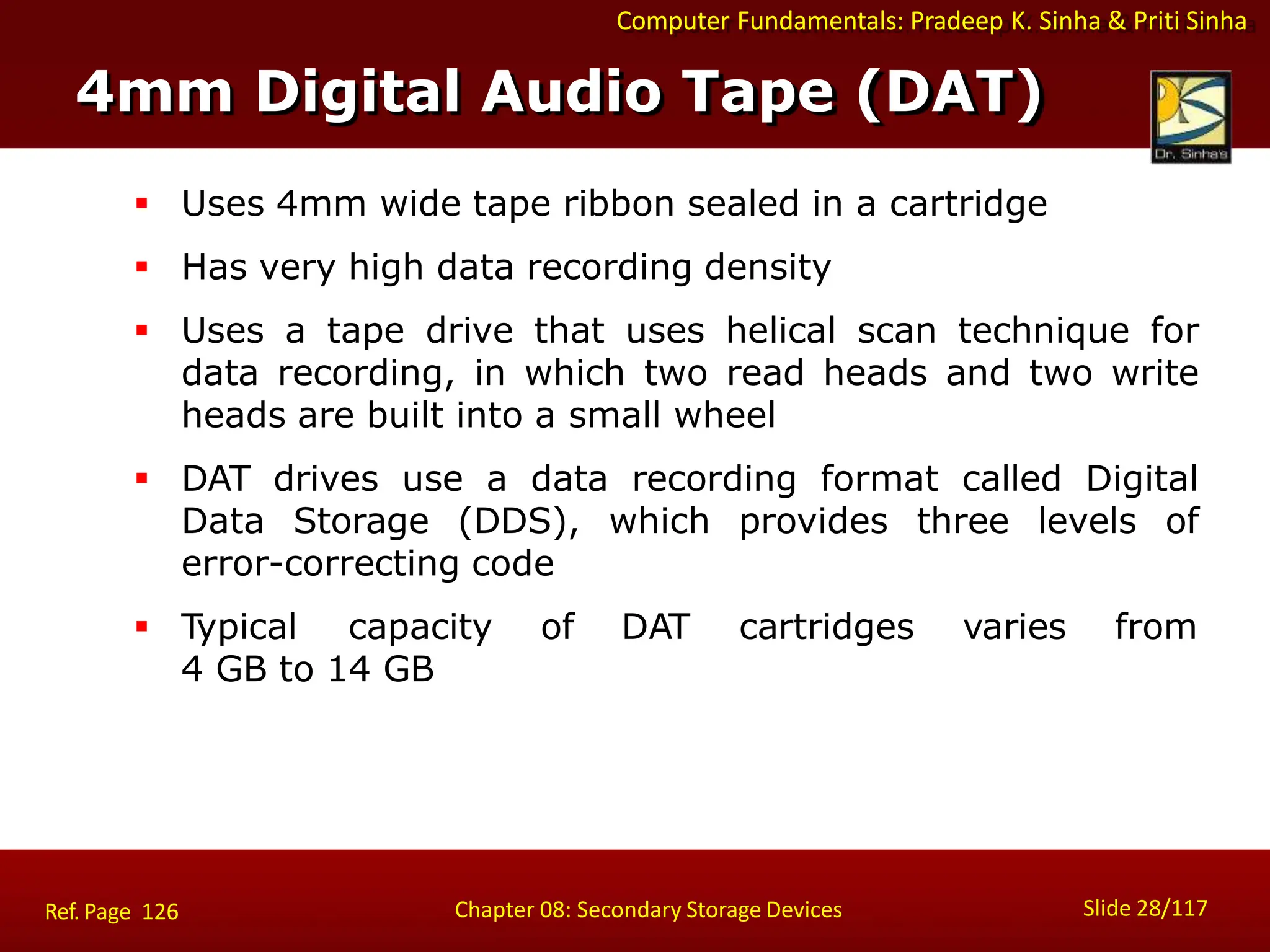 Computer Fundamentals: Pradeep K. Sinha & Priti Sinha
 Uses 4mm wide tape ribbon sealed in a cartridge
 Has very high data recording density
 Uses a tape drive that uses helical scan technique for
data recording, in which two read heads and two write
heads are built into a small wheel
 DAT drives use a data recording format called Digital
Data Storage (DDS), which provides three levels of
error-correcting code
 Typical capacity of DAT cartridges varies from
4 GB to 14 GB
4mm Digital Audio Tape (DAT)
Slide 28/117
Chapter 08: Secondary Storage Devices
Ref. Page 126
 