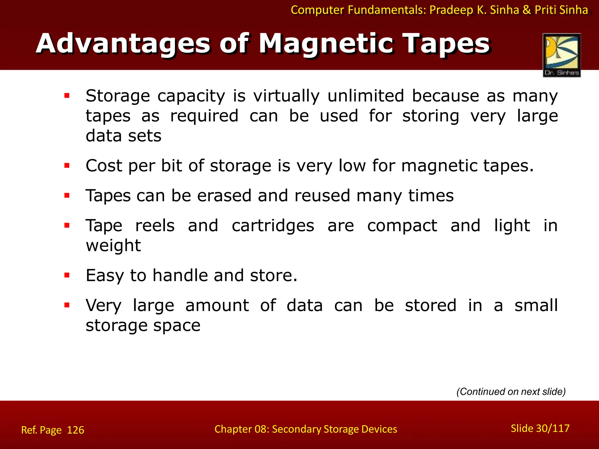 Computer Fundamentals: Pradeep K. Sinha & Priti Sinha
 Storage capacity is virtually unlimited because as many
tapes as required can be used for storing very large
data sets
 Cost per bit of storage is very low for magnetic tapes.
 Tapes can be erased and reused many times
 Tape reels and cartridges are compact and light in
weight
 Easy to handle and store.
 Very large amount of data can be stored in a small
storage space
Advantages of Magnetic Tapes
Slide 30/117
Chapter 08: Secondary Storage Devices
Ref. Page 126
(Continued on next slide)
 