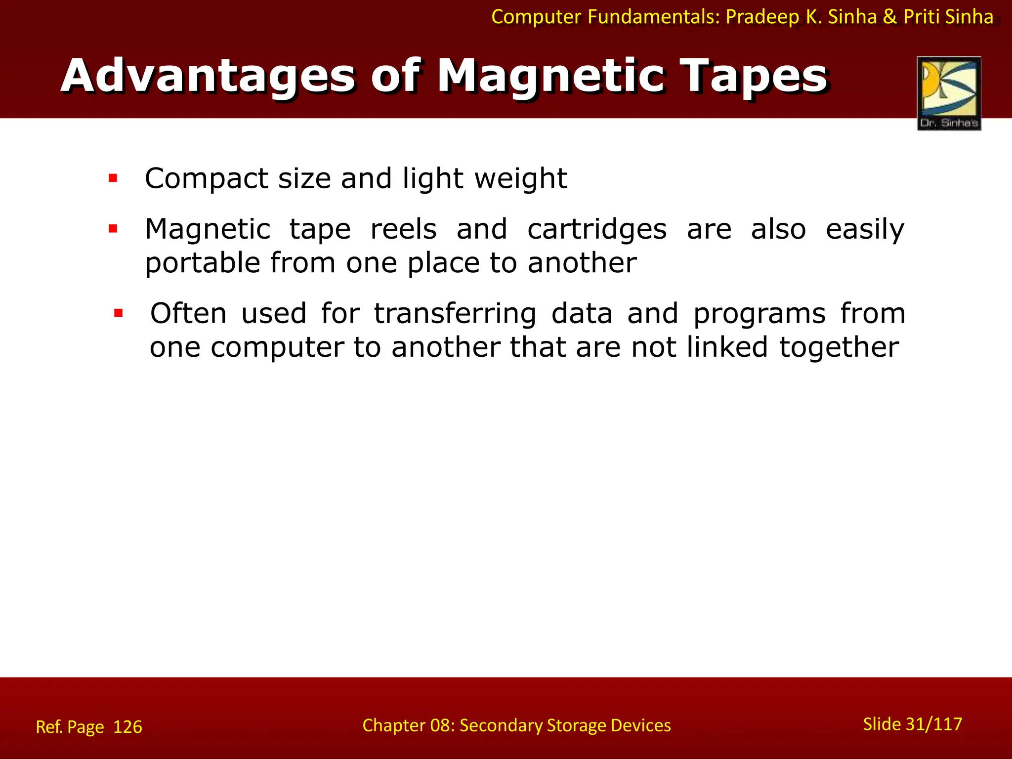 Computer Fundamentals: Pradeep K. Sinha & Priti Sinha
 Compact size and light weight
 Magnetic tape reels and cartridges are also easily
portable from one place to another
 Often used for transferring data and programs from
one computer to another that are not linked together
Advantages of Magnetic Tapes
Slide 31/117
Chapter 08: Secondary Storage Devices
Ref. Page 126
 