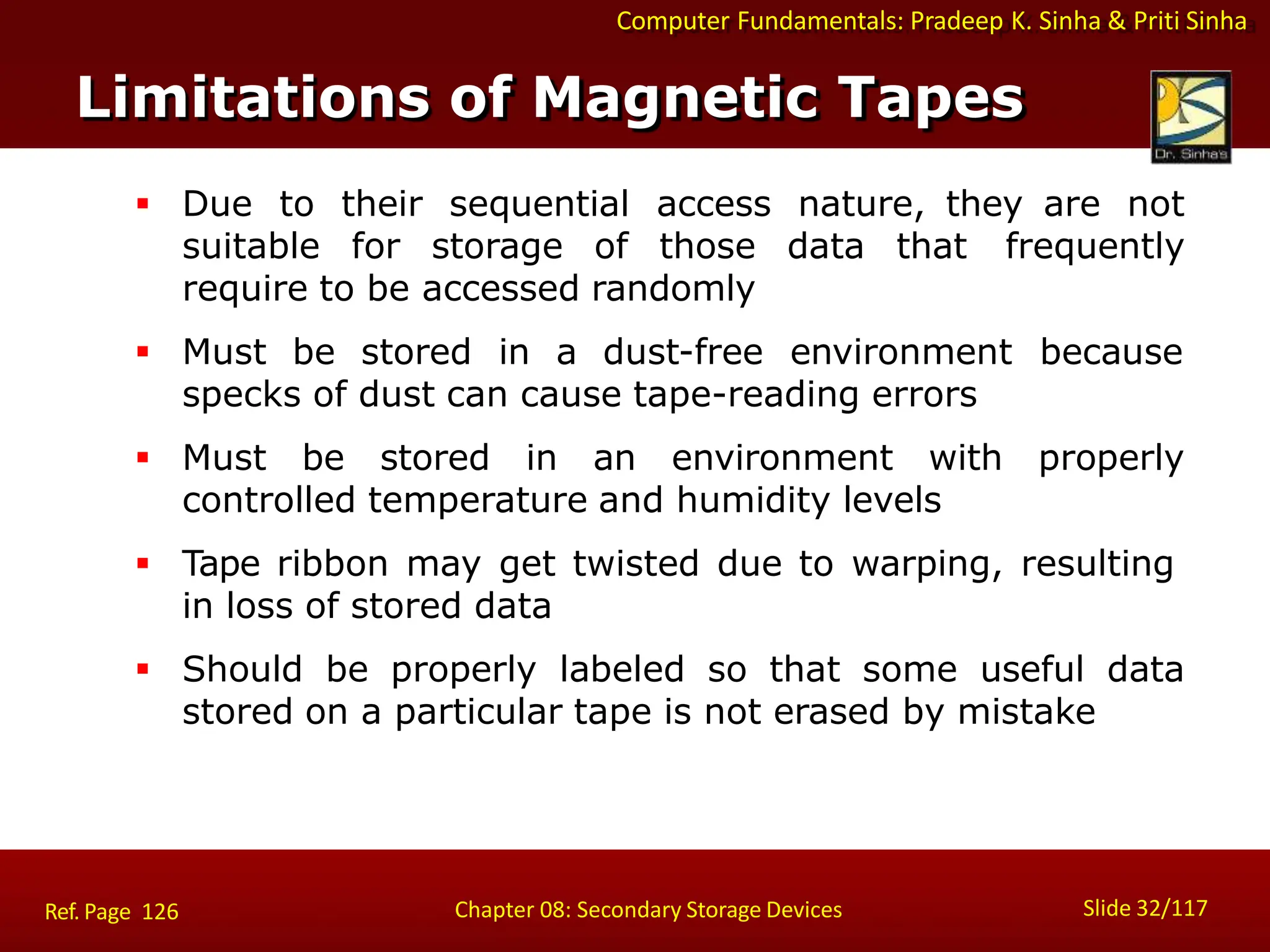 Computer Fundamentals: Pradeep K. Sinha & Priti Sinha
 Due to their sequential access nature, they are not
suitable for storage of those data that frequently
require to be accessed randomly
 Must be stored in a dust-free environment because
specks of dust can cause tape-reading errors
 Must be stored in an environment with properly
controlled temperature and humidity levels
 Tape ribbon may get twisted due to warping, resulting
in loss of stored data
 Should be properly labeled so that some useful data
stored on a particular tape is not erased by mistake
Limitations of Magnetic Tapes
Slide 32/117
Chapter 08: Secondary Storage Devices
Ref. Page 126
 
