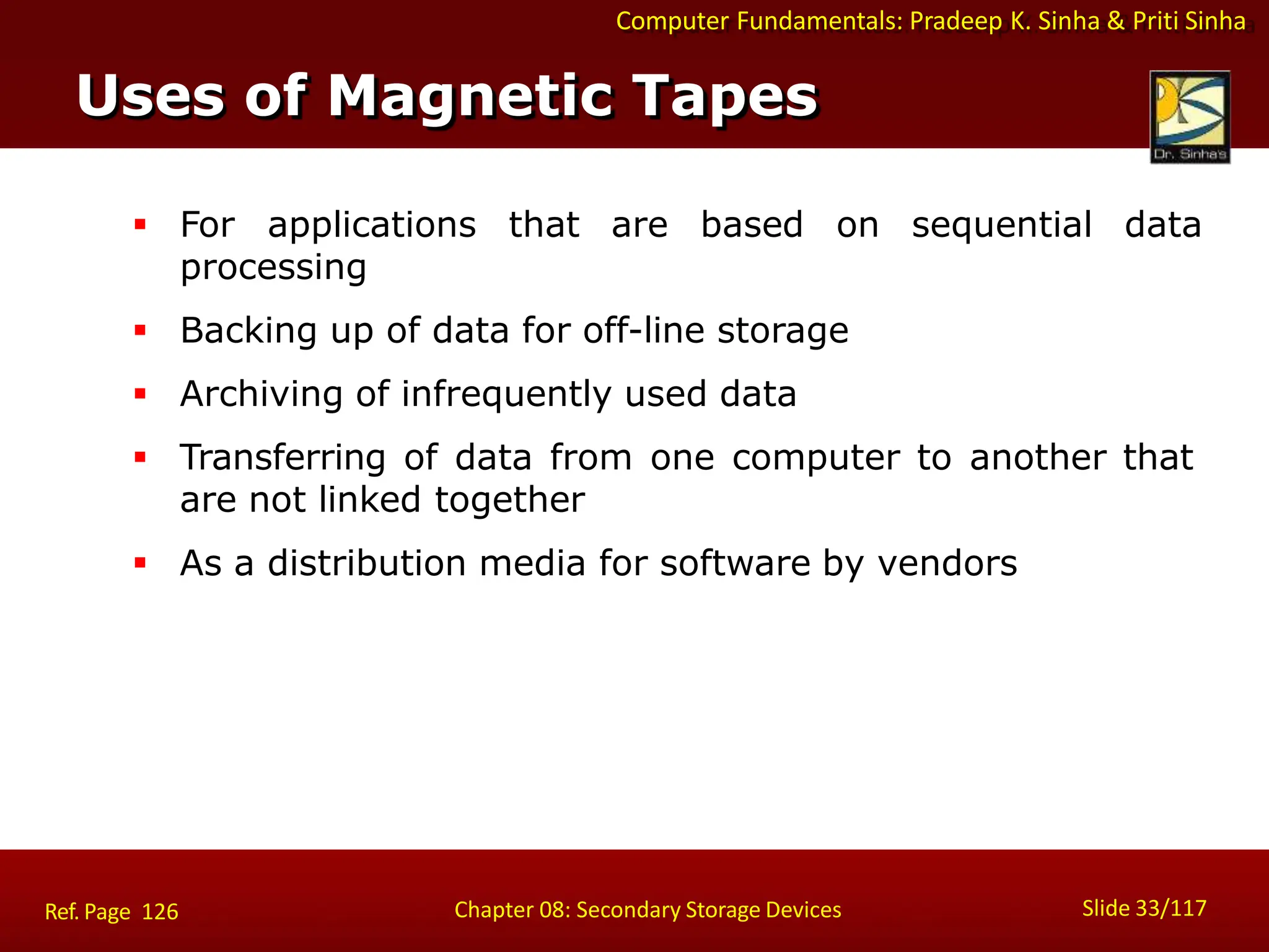 Computer Fundamentals: Pradeep K. Sinha & Priti Sinha
 For applications that are based on sequential data
processing
 Backing up of data for off-line storage
 Archiving of infrequently used data
 Transferring of data from one computer to another that
are not linked together
 As a distribution media for software by vendors
Uses of Magnetic Tapes
Slide 33/117
Chapter 08: Secondary Storage Devices
Ref. Page 126
 