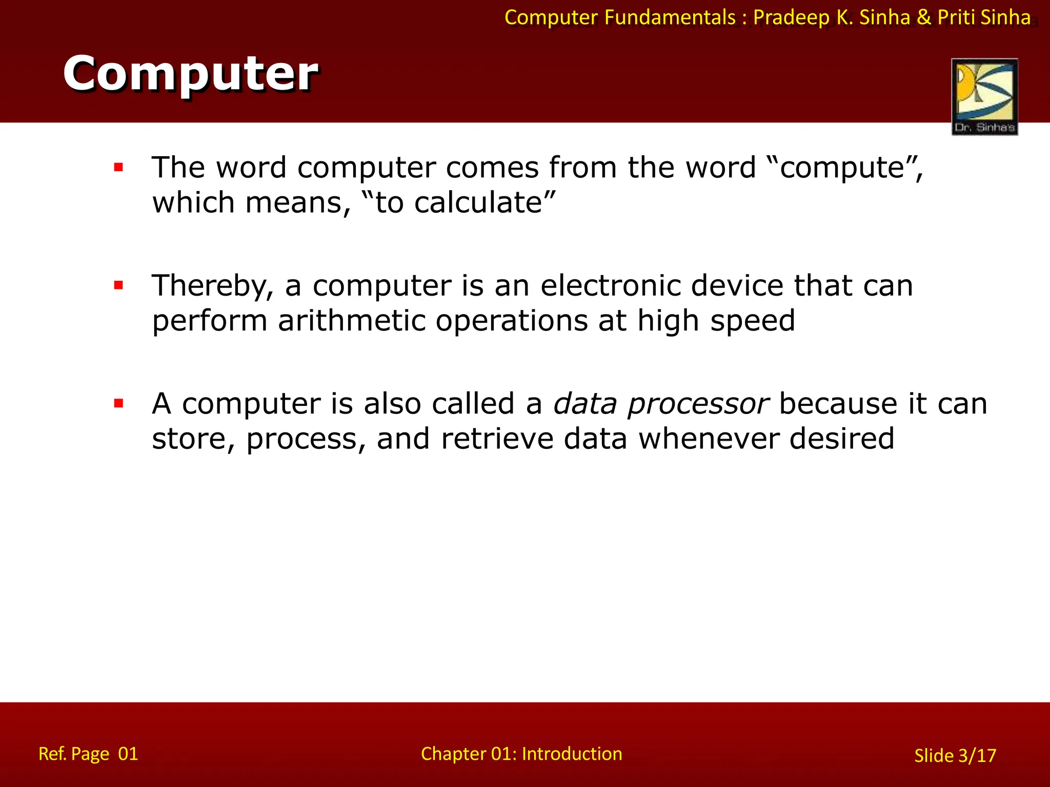 Computer Fundamentals : Pradeep K. Sinha & Priti Sinha
 The word computer comes from the word “compute”,
which means, “to calculate”
 Thereby, a computer is an electronic device that can
perform arithmetic operations at high speed
 A computer is also called a data processor because it can
store, process, and retrieve data whenever desired
Computer
Ref. Page 01 Chapter 01: Introduction Slide 3/17
 