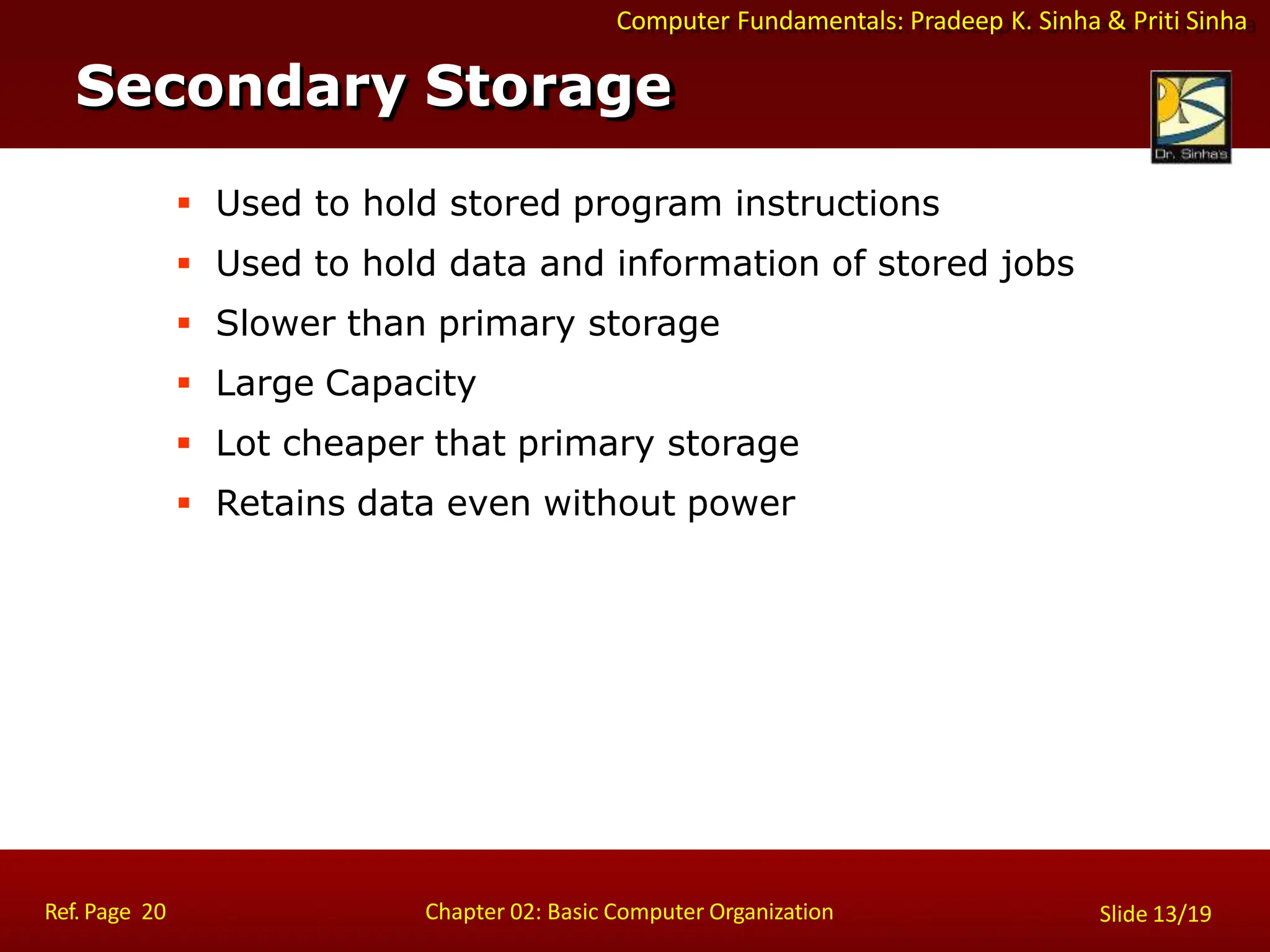 Computer Fundamentals: Pradeep K. Sinha & Priti Sinha
 Used to hold stored program instructions
 Used to hold data and information of stored jobs
 Slower than primary storage
 Large Capacity
 Lot cheaper that primary storage
 Retains data even without power
Secondary Storage
Ref. Page 20 Chapter 02: Basic Computer Organization Slide 13/19
 