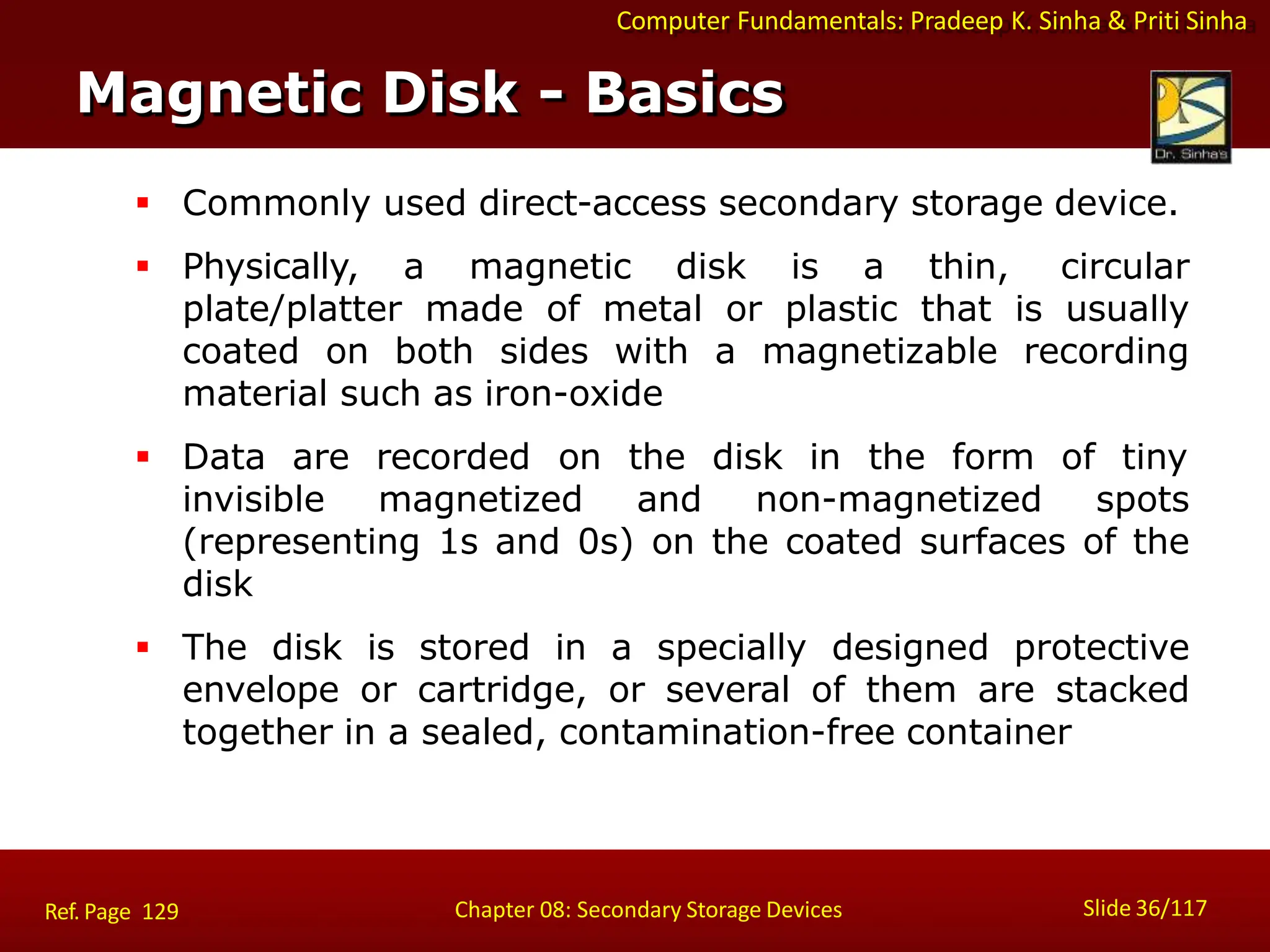 Computer Fundamentals: Pradeep K. Sinha & Priti Sinha
 Commonly used direct-access secondary storage device.
 Physically, a magnetic disk is a thin, circular
plate/platter made of metal or plastic that is usually
coated on both sides with a magnetizable recording
material such as iron-oxide
 Data are recorded on the disk in the form of tiny
invisible magnetized and non-magnetized spots
(representing 1s and 0s) on the coated surfaces of the
disk
 The disk is stored in a specially designed protective
envelope or cartridge, or several of them are stacked
together in a sealed, contamination-free container
Magnetic Disk - Basics
Slide 36/117
Chapter 08: Secondary Storage Devices
Ref. Page 129
 
