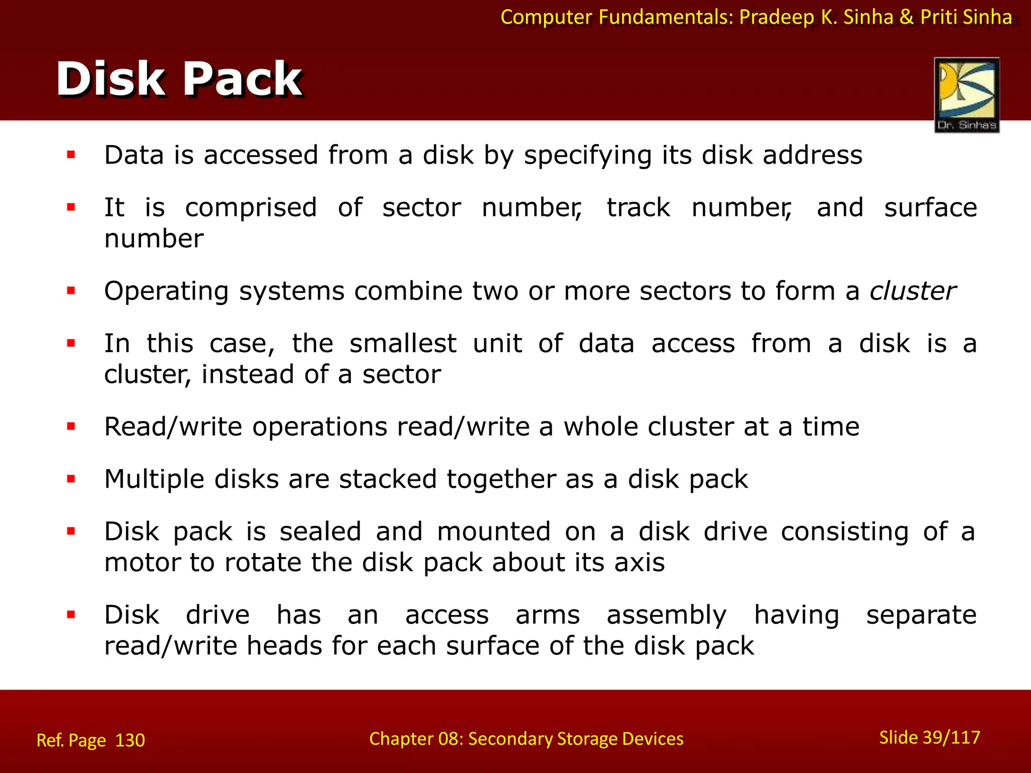 Computer Fundamentals: Pradeep K. Sinha & Priti Sinha
Disk Pack
Slide 39/117
Chapter 08: Secondary Storage Devices
Ref. Page 130
 Data is accessed from a disk by specifying its disk address
 It is comprised of sector number
, track number
, and surface
number
 Operating systems combine two or more sectors to form a cluster
 In this case, the smallest unit of data access from a disk is a
cluster, instead of a sector
 Read/write operations read/write a whole cluster at a time
 Multiple disks are stacked together as a disk pack
 Disk pack is sealed and mounted on a disk drive consisting of a
motor to rotate the disk pack about its axis
 Disk drive has an access arms assembly having separate
read/write heads for each surface of the disk pack
 