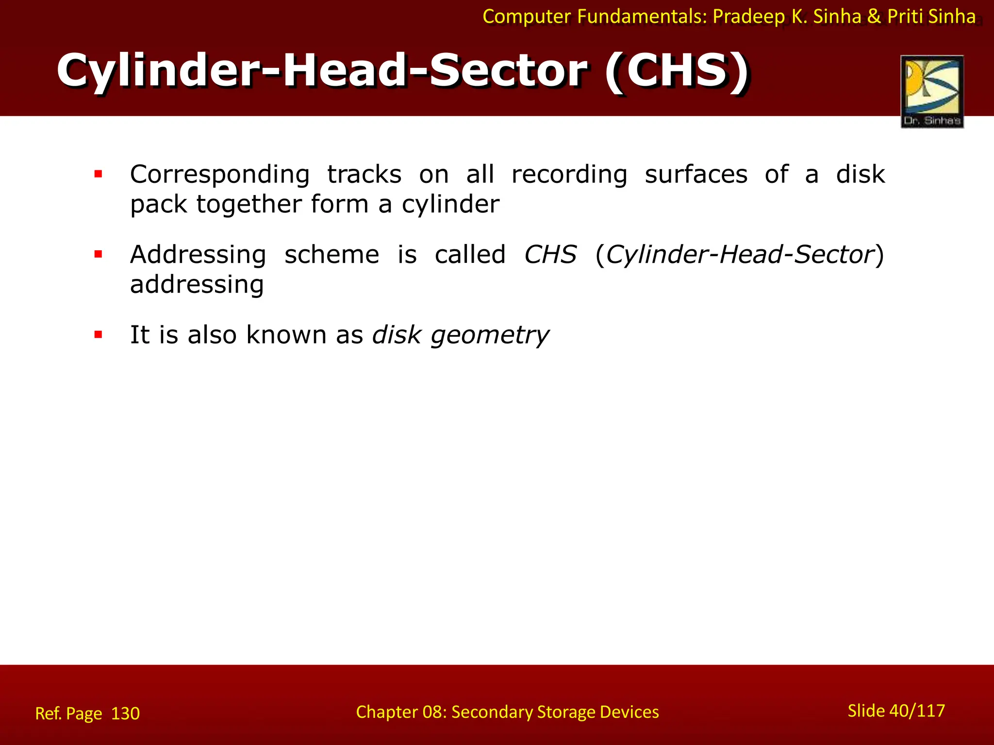 Computer Fundamentals: Pradeep K. Sinha & Priti Sinha
Cylinder-Head-Sector (CHS)
Slide 40/117
Chapter 08: Secondary Storage Devices
Ref. Page 130
 Corresponding tracks on all recording surfaces of a disk
pack together form a cylinder
 Addressing scheme is called CHS (Cylinder-Head-Sector)
addressing
 It is also known as disk geometry
 