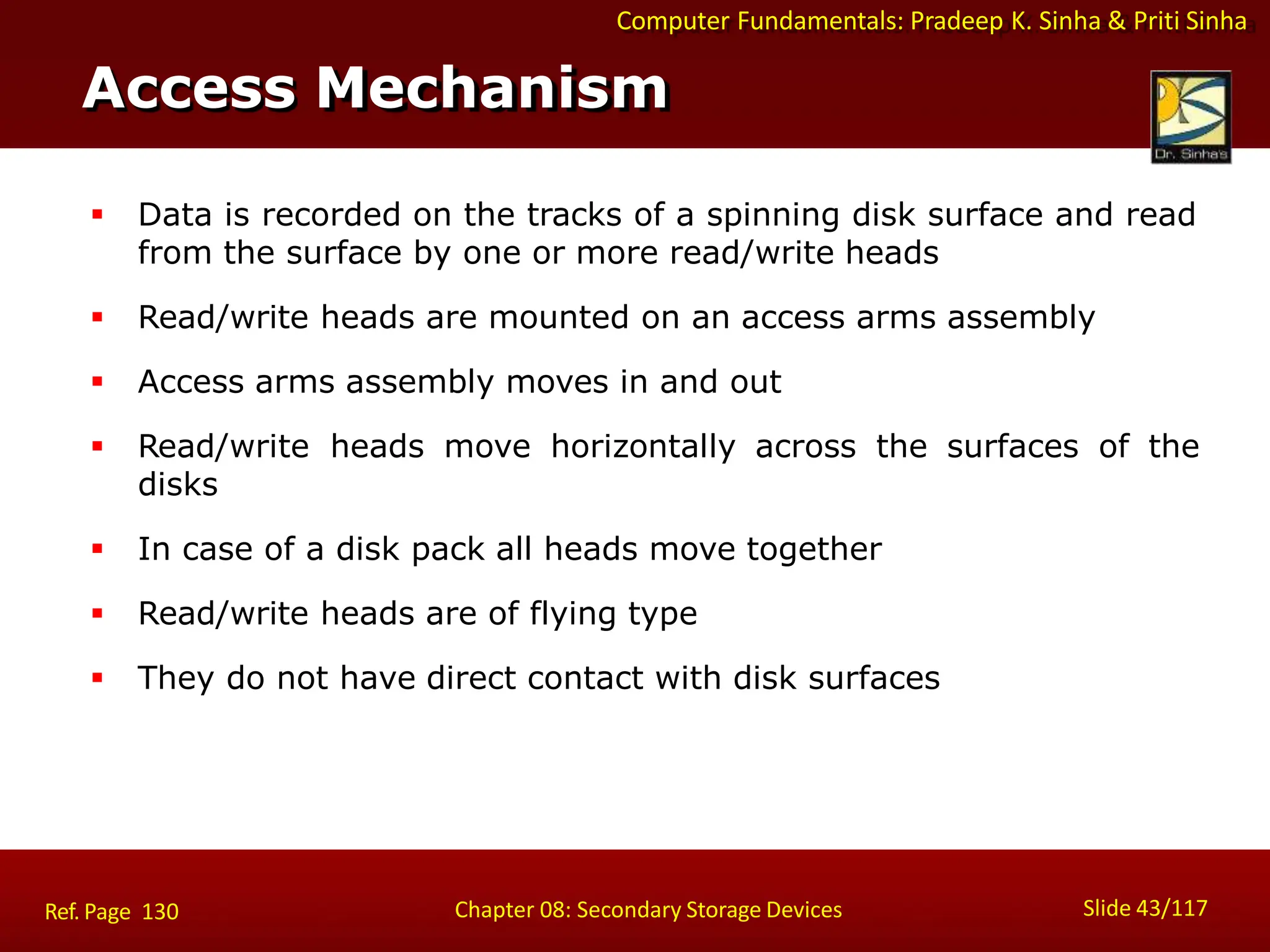 Computer Fundamentals: Pradeep K. Sinha & Priti Sinha
 Data is recorded on the tracks of a spinning disk surface and read
from the surface by one or more read/write heads
 Read/write heads are mounted on an access arms assembly
 Access arms assembly moves in and out
 Read/write heads move horizontally across the surfaces of the
disks
 In case of a disk pack all heads move together
 Read/write heads are of flying type
 They do not have direct contact with disk surfaces
Access Mechanism
Slide 43/117
Chapter 08: Secondary Storage Devices
Ref. Page 130
 