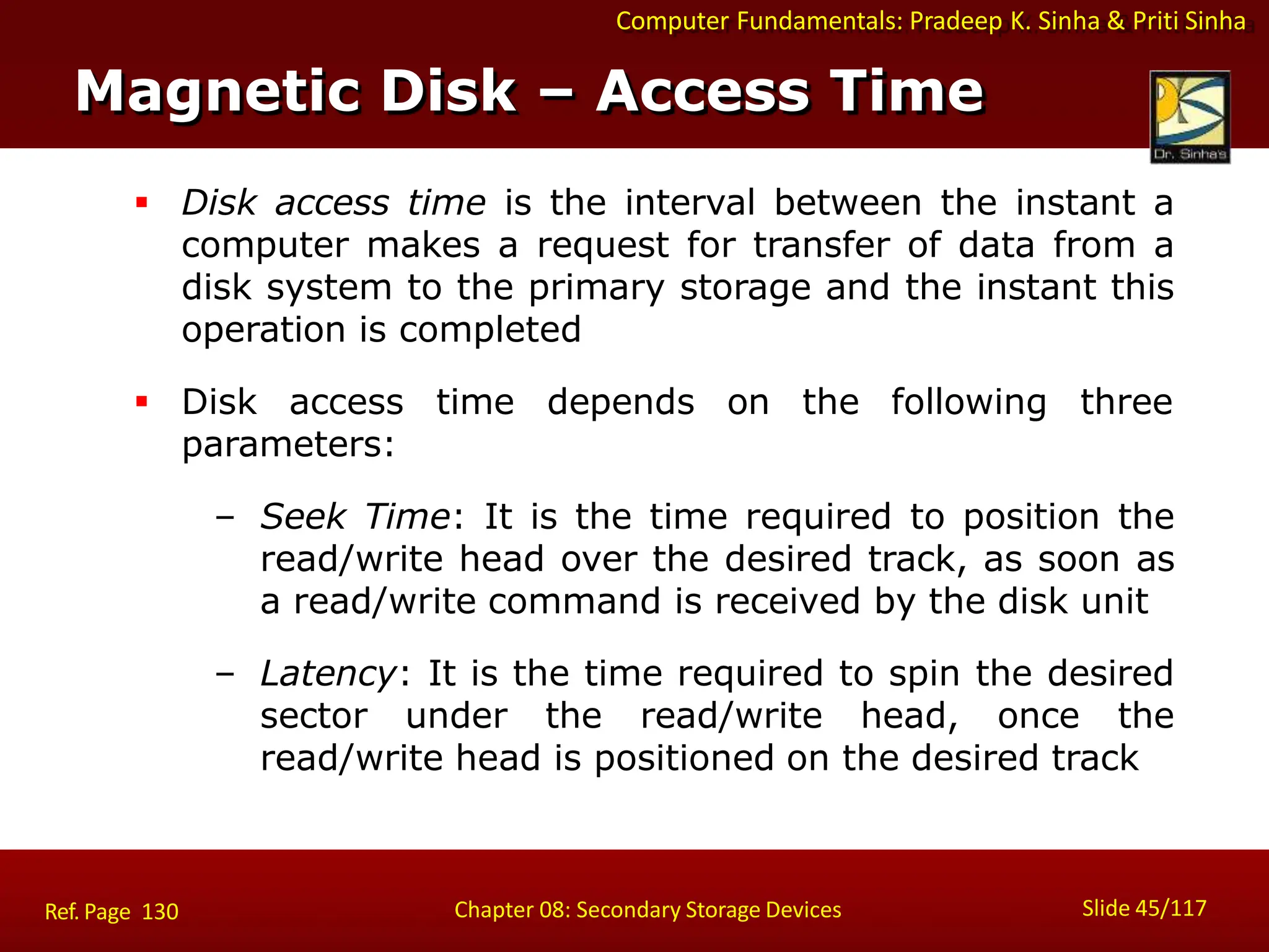 Computer Fundamentals: Pradeep K. Sinha & Priti Sinha
 Disk access time is the interval between the instant a
computer makes a request for transfer of data from a
disk system to the primary storage and the instant this
operation is completed
 Disk access time depends on the following three
parameters:
– Seek Time: It is the time required to position the
read/write head over the desired track, as soon as
a read/write command is received by the disk unit
– Latency: It is the time required to spin the desired
sector under the read/write head, once the
read/write head is positioned on the desired track
Magnetic Disk – Access Time
Slide 45/117
Chapter 08: Secondary Storage Devices
Ref. Page 130
 