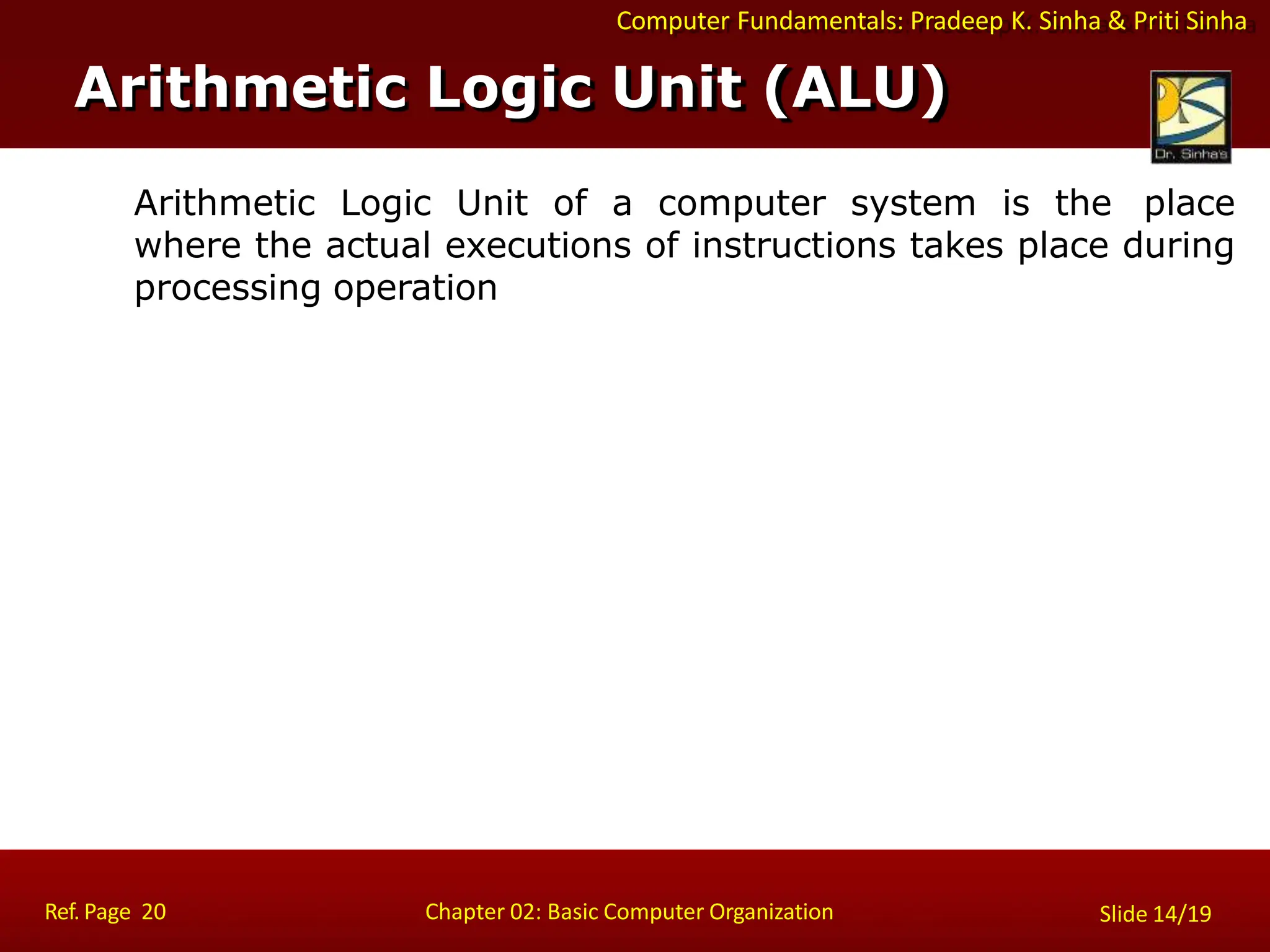 Computer Fundamentals: Pradeep K. Sinha & Priti Sinha
Arithmetic Logic Unit of a computer system is the place
where the actual executions of instructions takes place during
processing operation
Arithmetic Logic Unit (ALU)
Ref. Page 20 Chapter 02: Basic Computer Organization Slide 14/19
 