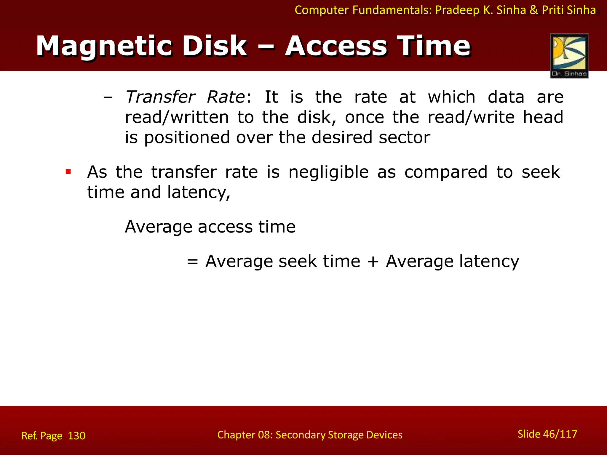 Computer Fundamentals: Pradeep K. Sinha & Priti Sinha
– Transfer Rate: It is the rate at which data are
read/written to the disk, once the read/write head
is positioned over the desired sector
 As the transfer rate is negligible as compared to seek
time and latency,
Average access time
= Average seek time + Average latency
Magnetic Disk – Access Time
Slide 46/117
Chapter 08: Secondary Storage Devices
Ref. Page 130
 