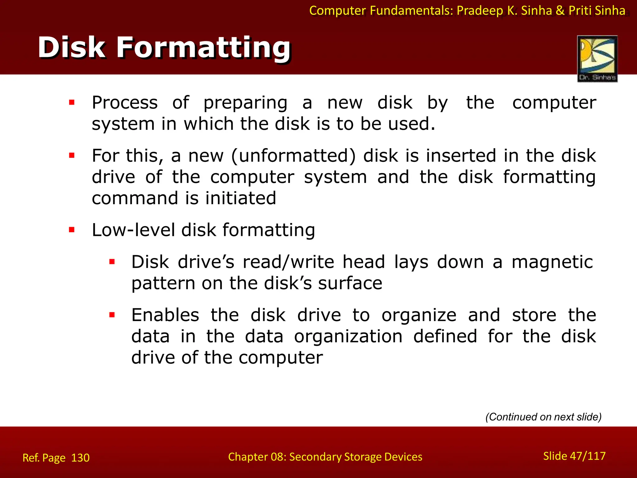 Computer Fundamentals: Pradeep K. Sinha & Priti Sinha
 Process of preparing a new disk by the computer
system in which the disk is to be used.
 For this, a new (unformatted) disk is inserted in the disk
drive of the computer system and the disk formatting
command is initiated
 Low-level disk formatting
 Disk drive’s read/write head lays down a magnetic
pattern on the disk’s surface
 Enables the disk drive to organize and store the
data in the data organization defined for the disk
drive of the computer
Disk Formatting
Slide 47/117
Chapter 08: Secondary Storage Devices
Ref. Page 130
(Continued on next slide)
 