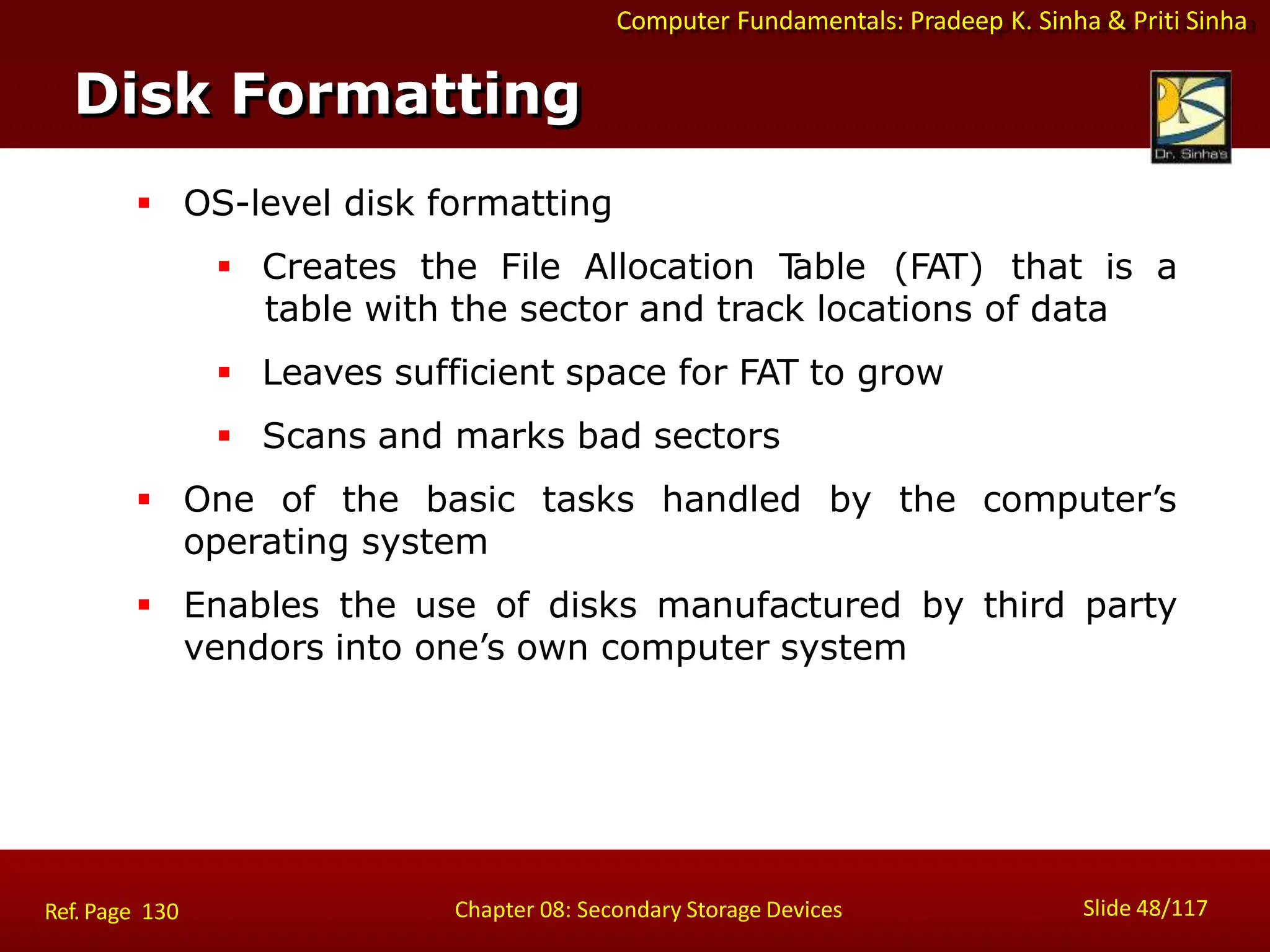 Computer Fundamentals: Pradeep K. Sinha & Priti Sinha
 OS-level disk formatting
 Creates the File Allocation T
able (FAT) that is a
table with the sector and track locations of data
 Leaves sufficient space for FAT to grow
 Scans and marks bad sectors
 One of the basic tasks handled by the computer’s
operating system
 Enables the use of disks manufactured by third party
vendors into one’s own computer system
Disk Formatting
Slide 48/117
Chapter 08: Secondary Storage Devices
Ref. Page 130
 