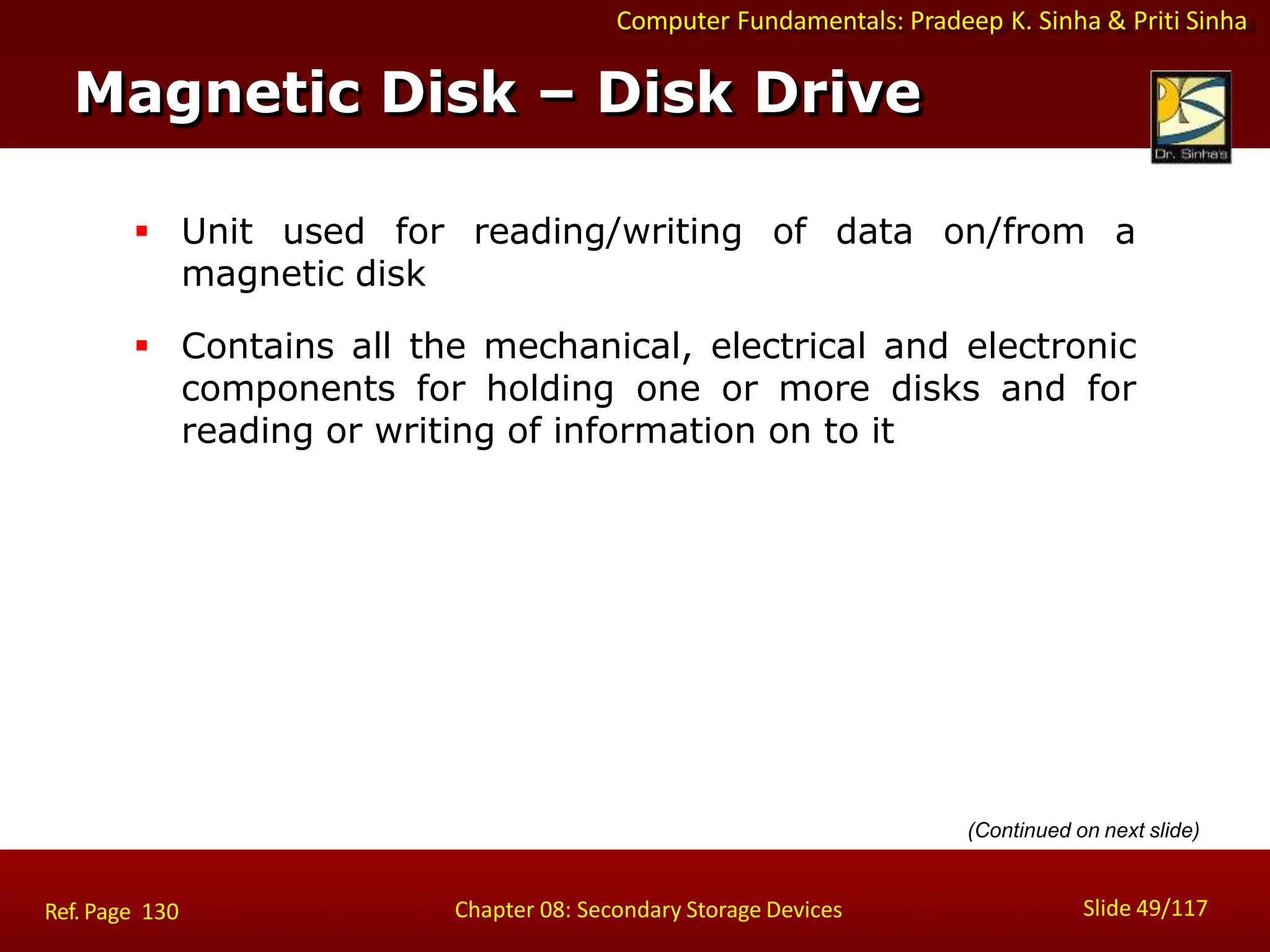 Computer Fundamentals: Pradeep K. Sinha & Priti Sinha
 Unit used for reading/writing of data on/from a
magnetic disk
 Contains all the mechanical, electrical and electronic
components for holding one or more disks and for
reading or writing of information on to it
Magnetic Disk – Disk Drive
Slide 49/117
Chapter 08: Secondary Storage Devices
Ref. Page 130
(Continued on next slide)
 