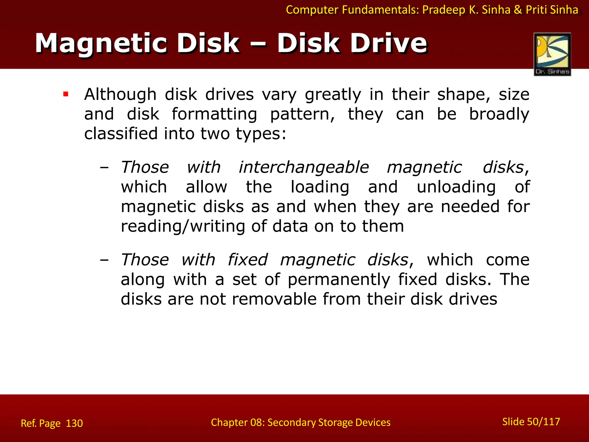 Computer Fundamentals: Pradeep K. Sinha & Priti Sinha
 Although disk drives vary greatly in their shape, size
and disk formatting pattern, they can be broadly
classified into two types:
– Those with interchangeable magnetic disks,
which allow the loading and unloading of
magnetic disks as and when they are needed for
reading/writing of data on to them
– Those with fixed magnetic disks, which come
along with a set of permanently fixed disks. The
disks are not removable from their disk drives
Magnetic Disk – Disk Drive
Slide 50/117
Chapter 08: Secondary Storage Devices
Ref. Page 130
 